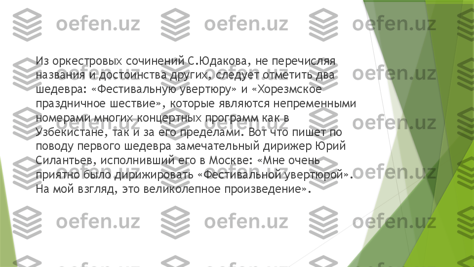 Из оркестровых сочинений С.Юдакова, не перечисляя 
названия и достоинства других, следует отметить два 
шедевра: «Фестивальную увертюру» и «Хорезмское 
праздничное шествие», которые являются непременными 
номерами многих концертных программ как в 
Узбекистане, так и за его пределами. Вот что пишет по 
поводу первого шедевра замечательный дирижер Юрий 
Силантьев, исполнивший его в Москве: «Мне очень 
приятно было дирижировать «Фестивальной увертюрой». 
На мой взгляд, это великолепное произведение».                 