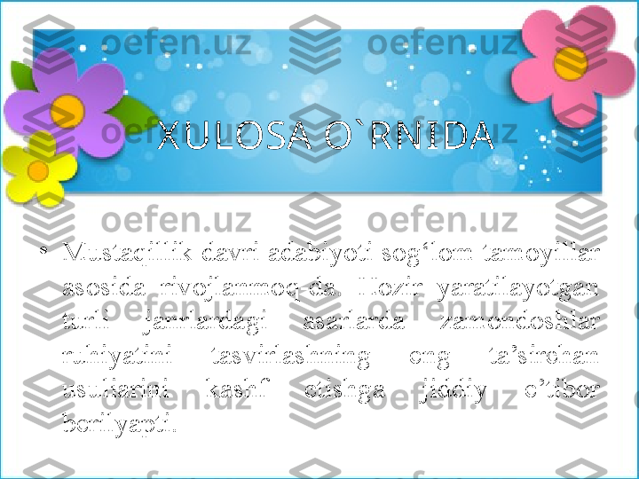 X ULOSA O` RNI DA 
•
Mustaqillik davri adabiyoti sog‘lom tamoyillar 
asosida  rivojlanmoq-da.  Hozir  yaratilayotgan 
turli  janrlardagi  asarlarda  zamondoshlar 
ruhiyatini  tasvirlashning  eng  ta’sirchan 
usuliarini  kashf  etishga  jiddiy  e’tibor 
berilyapti. 