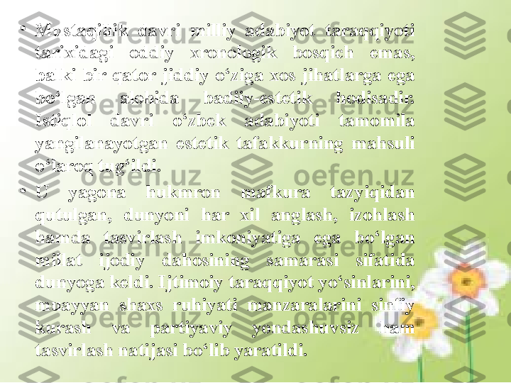 •
Mustaqillik  davri  milliy  adabiyot  taraqqiyoti 
tarixidagi  oddiy  xronologik  bosqich  emas, 
balki  bir  qator  jiddiy  o‘ziga  xos  jihatlarga  ega 
bo‘lgan  alohida  badiiy-estetik  hodisadir. 
Istiqlol  davri  o‘zbek  adabiyoti  tamomila 
yangilanayot gan  estetik  tafakkurning  mahsuli 
o‘laroq tug‘ildi. 
•
U  yagona  hukmron  mafkura  tazyiqidan 
qutulgan,  dunyoni  har  xil  anglash,  izohlash 
hamda  tasvirlash  imkoniyatiga  ega  bo‘lgan 
millat  ijodiy  dahosining  samarasi  sifatida 
dunyoga keldi. Ijtimoiy taraqqiyot yo‘sinlarini, 
muayyan  shaxs  ruhiyati  manzaralarini  sinfiy 
kurash  va  partiyaviy  yondashuvsiz  ham 
tasvirlash natijasi bo‘lib yaratildi. 