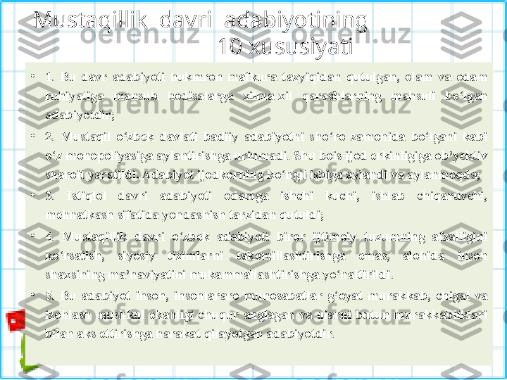 Mustaqillik  davri  adabiyotining                   
           10 xususiyati
•
1.  Bu  davr  adabiyoti  hukmron  mafkura  tazyiqidan  qutulgan,  olam  va  odam 
ruhiyatiga  mansub  hodisalarga  xilma-xil  qarashlarning  mahsuli  bo‘lgan 
adabiyotdir;
•
2.  Mustaqil  o‘zbek  davlati  badiiy  adabiyotni  sho‘ro  zamonida  bo‘lgani  kabi 
o‘z monopoliyasiga aylantirishga urinmadi. Shu bois ijod erkinligiga ob’yektiv 
sharoit yaratildi. Adabiyot ijodkorning ko‘ngil ishiga aylandi va aylanmoqda;
•
3.  Istiqlol  davri  adabiyoti  odamga  ishchi  kuchi,  ishlab  chiqaruvchi, 
mehnatkash sifatida yondashish tarzidan qutuldi;
•
4.  Mustaqillik  davri  o‘zbek  adabiyoti  biror  ijtimoiy  tuzumning  afzalligini 
ko‘rsatish,  siyosiy  tizimlarni  takomillashtirishga  emas,  alohida  inson 
shaxsining ma’naviyatini mukammallashtirishga yo‘naltirildi. 
•
5.  Bu  adabiyot  inson,  insonlararo  munosabatlar  g‘oyat  mu rakkab,  chigal  va 
izohlash  mushkul  ekanligi  chuqur  anglagan  va  ularni  butun  murakkabliklari 
bilan aks ettirishga harakat qilayotgan adabiyotdir. 