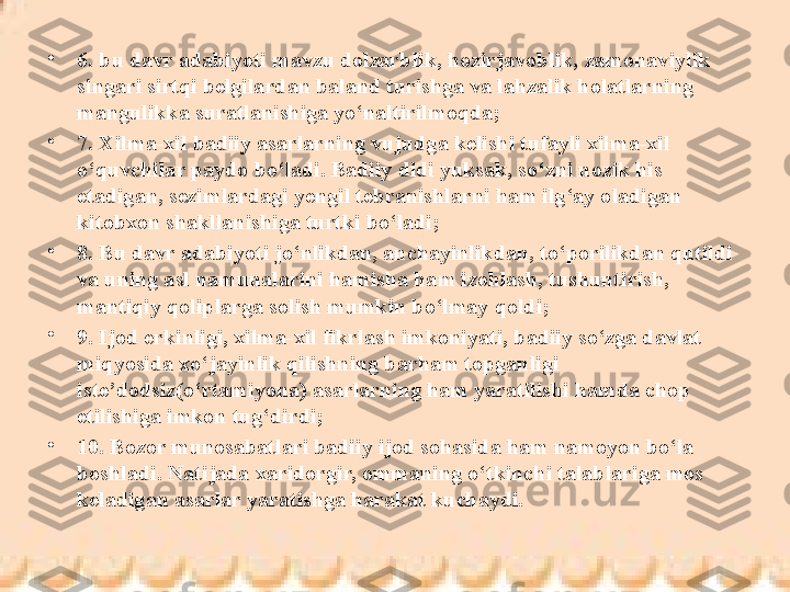 •
6.  bu davr adabiyoti mavzu dolzarblik, hozirjavoblik, zamonaviylik 
singari sirtqi belgilardan baland turishga va lahzalik holatlarning 
mangulikka suratlanishiga yo‘naltirilmoqda;
•
7. Xilma-xil badiiy asarlarning vujudga kelishi tufayli xilma-xil 
o‘quvchilar paydo bo‘ladi. Badiiy didi yuksak, so‘zni nozik his 
etadigan, sezimlardagi yengil tebranishlarni ham ilg‘ay oladigan 
kitobxon shakllanishiga turtki bo‘ladi;
•
8. Bu davr adabiyo ti jo‘nlikdan, anchayinlikdan, to‘porilikdan qutildi 
va uning asl namunalarini hamisha ham izohlash, tushuntirish, 
mantiqiy qoliplarga solish mumkin bo‘lmay qoldi;
•
9. Ijod erkinligi, xilma-xil fikrlash imkoniyati, badiiy so‘zga davlat 
miqyosida xo‘jayinlik qilishning barham topganligi 
iste’dodsiz(o‘rtamiyona) asarlarning ham yaratilishi hamda chop 
etilishiga imkon tug‘dirdi;
•
10. Bozor munosabatlari badiiy ijod sohasida ham namoyon bo‘la 
boshladi. Natijada xaridorgir, ommaning o‘tkinchi talablariga mos 
keladigan asarlar yaratishga harakat kuchaydi. 