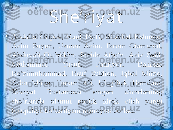 She’riy at
•
Abdulla  Oripov,  Rauf  Parfi,  Shavkat  Rahmon, 
Azim  Suyun,  Usmon  Azim,  Ikrom  Otamurod, 
Abduvali  Qutbiddin,  Farida  Afro‘z,  Aziz  Said, 
Muhammad  Yusuf,  Faxriyor,  Bahrom 
Ro‘zimuhammad,  Rauf  Subhon,  Iqbol  Mirzo, 
Zebo  Mirza,  Tursun  Ali,  Ulug‘bek  Hamdam, 
Xosiyat  Rustamova  singari  shoirlarning 
she’rlarida  olamni  poetik  idrok  etish  yangi 
bosqichga ko‘tarilgani namoyon bo‘ladi. 