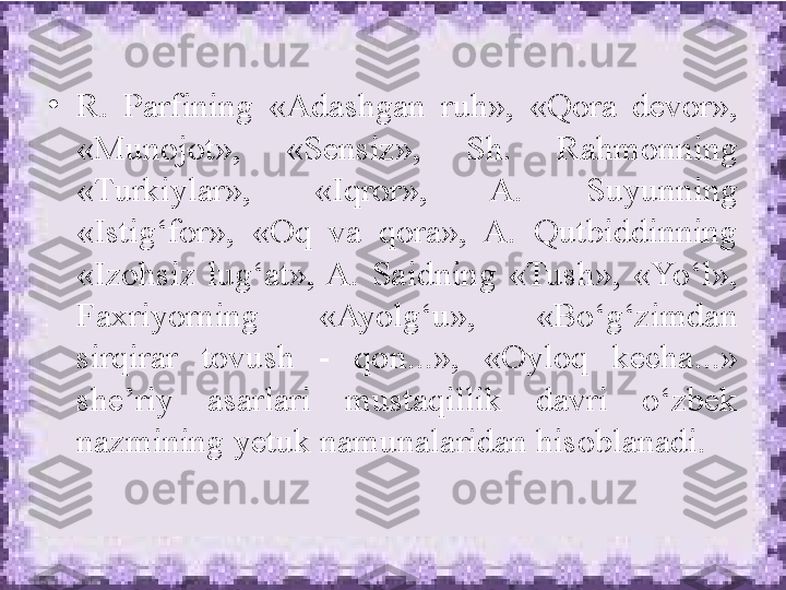 •
R.  Parfining  «Adashgan  ruh»,  «Qora  devor», 
«Munojot»,  «Sensiz»,  Sh.  Rahmonning 
«Turkiylar»,  «Iqror»,  A.  Suyunning 
«Istig‘for»,  «Oq  va  qora»,  A.  Qutbiddinning 
«Izohsiz  lug‘at», A.  Saidning  «Tush»,  «Yo‘l», 
Faxriyorning  «Ayolg‘u»,  «Bo‘g‘zimdan 
sirqirar  tovush  -  qon...»,  «Oyloq  kecha...» 
she’riy  asarlari  mustaqillik  davri  o‘zbek 
nazmining yetuk namunalaridan hisoblanadi.  