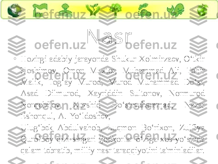 N asr
•
Hozirgi  adabiy  jarayonda  Shukur  Xolmirzaev,  O‘tkir 
Hoshimov,  Omon  Muxtor,  Muhammad  Ali,  Tohir 
Malik,  Tog‘ay  Murod,  Murod  Muhammad  Do‘st, 
Asad  Dilmurod,  Xayriddin  Sultonov,  Normurod 
Norqobilov,  Xurshid  Do‘stmuhammad,  Nazar 
Eshonqul,  A.  Yo‘ldoshev,                                                           
Ulug‘bek  Abdulvahob,  Luqmon  Bo‘rixon,  Zulfiya 
Qurolboy  qizi  singari  ijodkorlar  o‘ziga  xos  yo‘sinda 
qalam tebratib, milliy nasr taraqqiyotini ta'minladilar. 