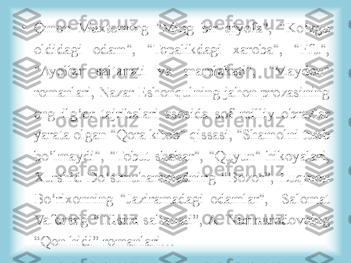 •
Omon  Muxtorning  "Ming  bir  qiyofa",  "Ko‘zgu 
oldidagi  odam",  "Tepalikdagi  xaroba",  "Ffu", 
"Ayollar  saltanati  va  mamlakati",  "Maydon" 
romanlari, Nazar Eshonqulning jahon prozasining 
eng  ilg‘or  tajribalari  asosida  sof  milliy  obrazlar 
yarata olgan "Qora kitob" qissasi, "Shamolni tutib 
bo‘lmaydi",  "Tobut  shahar",  "Quyun"  hikoyalari, 
Xurshid  Do‘stmuhammadning  “Bozor”,  Luqmon 
Bo‘rixonning  "Jaziramadagi  odamlar",    Salomat 
Vafoning  “Tilsim  saltanati”,  A.  Nurmurodovning 
“Qon hidi” romanlari… 