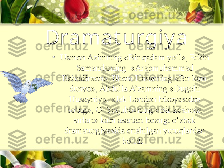 Dramat urgiy a 
•
Usmon Azimning «Bir qadam yo‘l», Erkin 
Samandarning  «Arabmuhammad 
Bahodirxon», Ilhom Hasanning «Bir kam 
dunyo», Abdulla A’zamning «Dugohi 
Husayniy», «Jek London hikoyasidan 
so‘ng», O. Yoqubovning «Bir koshona 
sirlari» kabi asarlari hozirgi o‘zbek 
dramaturgiyasida erishilgan yutuqlardan 
bo‘ldi.  