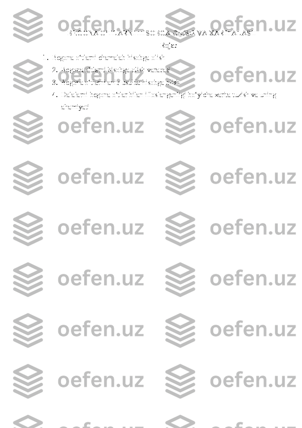 BEG ONA O‘TLARNI HISOBGA OLISH  VA  XARITALASH
Reja :
1.  Begona o‘tlarni chamalab hisobga olish
2. Begona o‘tlarni hisobga olish varaqasi
3. Begona o‘tlarni aniq usulda hisobga olish
4. Dalalarni begona o‘tlar bilan ifloslanganligi bo‘yicha xarita tuzish va uning 
ahamiyati 