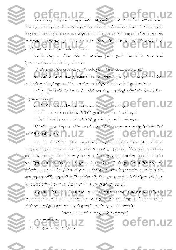 Dalalardagi   begona   o‘tlarga   qarshi   samarali   ko‘rashish   uchun   avvalo   ularni
hisobga olish kyerak. CHunki u yoki bu tadbirni  qo‘llashdan   oldin ifloslantiruvchi
begona o‘tlar n ing biologik xususiyatlarini bilish zarur. Yer begona o‘tlar bilan qay
darajada   ifloslanganligini   bilish   va   karta   tuzish   ularga   karshi   ko‘rash   tadbirlarini
to‘g‘ri tashkil etishga yordam byeradi.
Bunda   begona   o‘tlar   ikki   xil   usulda,   ya’ni   yurib   kuz   bilan   chamalab
(taxminan) va aniq hisobga olinadi.
1. Begona o‘tlarni hisobga olishning ko‘z bilan chamalash usuli. 
Bu   usul   oson   va   qulay,   chunki   bunda   dalaning   diagonali   bo‘ylab   ma’lum
oraliqda yurilib, begona o‘tlar taxminan xisobga olinadi va ballga ajratiladi.
Ballga   ajratishda   akademik   A.I.Malьsevning   quyidagi   to‘rt   balli   shkalasidan
foydalaniladi.
I-ball- o‘simlik qoplamida 5% gacha begona o‘t uchraydi.
II-ball - o‘simlik qoplamida 5-25% gacha begona o‘t uchraydi.
III-ball o‘simlik qoplamida 25-50% gacha begona o‘t uchraydi.
IV-ballda   esa   begona   o‘tlar   madaniy   o‘simliklarga   qaraganda   ko‘pchilikni
tashkil etishi kyerak.
Har   bir   almashlab   ekish   dalasidagi   begona   o‘tlar   aniqlangach,   olingan
natijalar   begona   o‘tlarni   hisobga   olish   varaqasiga   yoziladi.   Varaqada   almashlab
ekish   dalasining   har   bir   maydonida   qo‘llanilgan   agrotexnika   tadbirlari   to‘la
yoritilgan   bo‘lishi   kyerak.   Begona   o‘tlar   bilan   ifloslanganligi   aniklanayotgan
dalaning diagonali bo‘ylab yurilganda uchragan hamma begona o‘tlar turi b o‘ yicha
varaqaga   yozilib,   tegishli   balli   aniqlanadi.   So‘ngra   yuqorida   keltirilgan   shkalaga
ko‘ra, dalaning begona o‘tlar bilan ifloslanganligi aniklanadi.
Begona o‘tlar bilan ifloslanishni aniqlashda almashlab ekish dalalari bo‘yicha
har bir dala va ekin turi uchun alohida varaqa to‘ldiriladi. Begona o‘tlarni hisobga
olish varaqasiga taxminan quyidagi ma’lumotlar yozilishi kyerak:
Begona o‘tlarni hisobga olish varaqasi
1. Aniklash vaqti
2. Viloyat    tuman   x o‘jalik 