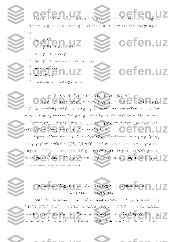 Begona   o‘tlarga   qarshi   samarali   kurash   olib   borish   maqsadida   begona
o‘tlarning turiga karab dalalarning ifloslanishini ettita tipga bo‘lishni tavsiya etgan.
Bular: 
 kam yillik; 
 kam yillik-ildiz bachkili;
 kam yillik-ildizpoyali; 
 kam yillik-ildiz bachkili va ildizpoyali; 
 ildiz bachkili; 
 ildizpoyali; 
 ildiz bachkili ildizpoyalilardir.
2. Begona o‘tlarni aniq usulda hisobga olish
Bu   usulni   ham   ayrim   tadqiqotchilar   ikkiga,   ya’ni   begona   o‘tlarni   hisobga
olish   va   miqdoriy-tortish   usullariga   yoki   metodlarga   ajratadilar.   Bu   usullar
murakkab   va   syermehnat   bo‘lganligi   uchun   ishlab   chiqarish   sharoitida   umuman
ko‘llanilmaydi. Tajriba ishlarida esa dalalarni begona o‘tlar bilan ifloslanganligini
aniklashda mikdoriy-tortish usulidan keng foydalaniladi.
Begona   o‘tlarni   aniq   usulda   hisobga   olishda   vazifannng   mohiyatiga   ko‘ra,
oddiy   yog‘och   reykadan   0,25,   0,5   yoki   1   m 2
  va   undan   katta   ramka   yasaladi.
Begona   o‘ti   hisoblanishi   lozim   bo‘lgan   dalaning   ikki   diagonali   bo‘ylab   yurilib,
xarak-tyerli   bo‘lgan   10-15   joyga   ramka   qo‘yiladi   va   ichidagi   begona   o‘tlar   yulib
olinadi, turlarga ajratiladi, sanaladi.
3. Dalalarni begona o‘tlar bilan ifloslanganligi bo‘yicha xarita 
tuzish va uning ahamiyati
Tekshirish   natijasida   olingan   ma’lumotlarga   asoslanib,   xo‘jalik   dalalarining
begona   o‘tlar   bilan   ifloslanganlik   kartasi   tuziladi   (7-rasm).   Ushbu   kartada
dalalarning begona o‘tlar bilan ifloslanganlik darajasi ball bilan, begona o‘tlarning
turlari   rejali   xolda   tegishli   ranglarda   bo‘yash   yoki   shtrixlash   va   turli   shartli 