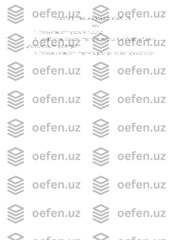 O‘ZBEK SHEVALARINING O‘RGANILISHI. 
Reja:
1. O‘zbek shevalarining tarqalish hududlari.
2. Turkiy tillar va lahjalarni o‘rganishda Mahmud Koshg’ariyning “Devonu
lug’atit turk” asarining ahamiyati.
3. O‘zbek xalq shevalarini o‘rganishda yaratilgan dialektologik tadqiqotlar. 