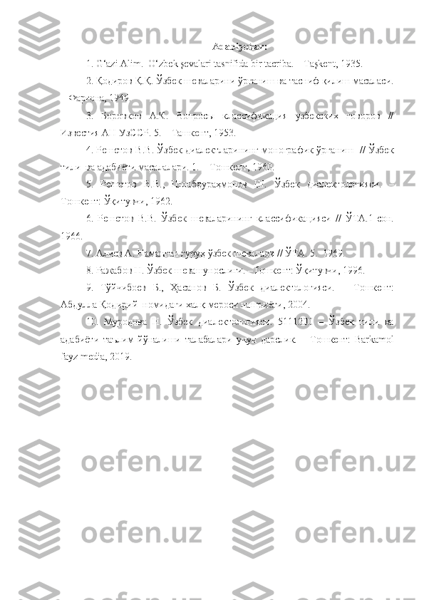 Adabiyotlar:
1. G‘azi Alim.  O‘zbek şevalari tasnifida bir tacriba. – Taşkent, 1935.
2. Қодиров   Қ . Қ .  Ўзбек   шеваларини   ўрганиш   ва   тасниф   қилиш   масаласи .
–  Фарғона, 1949.
3.   Боровков   А.К.   Вопросы   классификация   узбекских   говоров   //
Известия АН УзССР. 5.  –   Тa шкент , 1953.
4. Решетов В.В. Ўзбек диалектларининг монографик ўрганиш   // Ўзбек
тили  ва адабиёти масалалари. 1.  –   Т ошкент , 1960.
5.   Решетов   В.В.,   Шоабдураҳмонов   Ш.   Ўзбек   диалектологияси.   –
Т ошкент:   Ўқитувчи,  1962.
6.   Решетов   В.В.   Ўзбек   шеваларининг   классифика ц ияси   //   ЎТА.1-сон.
1966.
7. Алиев А. Наманган гуруҳ ўзбек шевалари // ЎТА. 5.  1969.
8. Ражабов Н. Ўзбек шевашунослиги.  – Т ошкент:  Ўқитувчи, 1996. 
9.   Тўйчибоев   Б .,   Ҳасанов   Б .   Ўзбек   диалектологияси .   –   Т ошкент:
Абдулла   Қодирий    номидаги   халқ   мероси   нашриёти , 2004.
10.   Муродова   Н.   Ўзбек   диалектологияси.   5111200   –   Ўзбек   тили   ва
адабиёти   таълим   йўналиши   талабалари   учун   дарслик.   –   Т ошкент:   Barkamol
fayz media, 2019.  