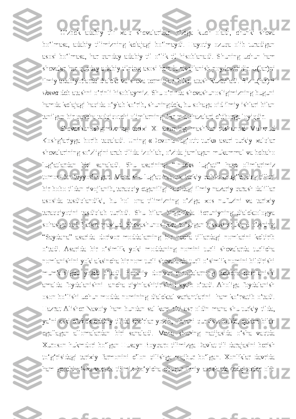 O‘zbek   adabiy   tili   xalq   shevalaridan   o‘ziga   kuch   oladi,   chunki   sheva
bo‘lmasa,   adabiy   tilimizning   kelajagi   bo‘lmaydi.   Hayotiy   ozuqa   olib   turadigan
asosi   bo‘lmasa,   har   qanday   adabiy   til   o‘lik   til   hisoblanadi.   S h uning   uchun   ham
shevalar har qanday adabiy tilning asosi  hamda rivojlanish poydevoridir. U(lar)ni
ilmiy adabiyotlarda dialekt va sheva terminlari bilan atash kuzatiladi. Biz u(lar)ni
sheva  deb atashni o‘rinli hisoblaymiz. Shu o‘rinda shevashunosligimizning buguni
hamda kelajagi haqida o‘ylab ko‘rib, shuningdek, bu sohaga oid ilmiy ishlari bilan
tanilgan bir qancha tadqiqotchi olimlarning fikr-mulohazalari e’tiborga loyiqdir. 
S h evashunosligimizning   tarixi   X I   asarning   mashhur   tilshunosi   Mahmud
Koshg‘ariyga   borib   taqaladi .   Uning   « Devonu   lug‘otit   turk »   asari   turkiy   xalqlar
shevalarining   so‘zligini   arab   tilida   izohlab ,   o‘zida   jamlagan   mukammal   va   bebaho
lug‘atlardan   biri   sanaladi .   Shu   asarining   “ Indeks   lug‘ati ”   ham   olimlarimiz
tomonidan   tayyorlangan .  Mana   shu   lug‘at   bahona   turkiy   qabila - urug‘larning   tillari
bir   bobo   tildan   rivojlanib ,  taraqqiy   etganiligi   haqidagi   ilmiy - nazariy   qarash   dalillar
asosida   tasdiqlandiki ,   bu   hol   ona   tilimizning   o‘ziga   xos   nufuzini   va   tarixiy
taraqqiyotini   tasdiqlab   turibdi .   Shu   bilan   birgalikda   Beruniyning   dialektologya
sohasiga oid fikrlari mavjud. Shevashunoslikka qo‘shgan hissasi shuki, u o‘zining
“Saydana”   asarida   dorivor   moddalarning   bir   necha   tillardagi   nomlarini   keltirib
o‘tadi.   Asarida   bir   o‘simlik   yoki   moddaning   nomini   turli   shevalarda   turlicha
nomlanishini yoki aksincha bir nom turli shevalarda turli o‘simlik nomini bildirishi
mumkinligini   yozib   o‘tadi.   Beruniy   dorivor   moddalarning   turlicha   nomlanishi
amalda   foydalanishni     ancha   qiyinlashitirishini   aytib   o‘tadi.   Aholiga   foydalanish
oson bo‘lishi uchun modda nomining dialektal variantlarini     ham   ko‘rsatib o‘tadi.
Hazrat   Alisher   Navoiy   ham   bundan   sal   kam   olti   asr   oldin   mana   shu   turkiy   tilda ,
ya’ni   eski   o‘zbek   adabiy   tilida   she’rlar   yozib ,   olamni   qurolsiz   holda ,   qalam   bilan
egallagan   allomalardan   biri   sanaladi .   Mana   shuning   natijasida   o‘sha   vaqtda
Xuroson   hukmdori   bo‘lgan   Husayn   Boyqaro   tilimizga   Davlat   tili   darajasini   berish
to‘g‘risidagi   tarixiy   farmonini   e’lon   qilishga   majbur   bo‘lgan .   Xonliklar   davrida
ham   garchi   o‘sha   vaqtda   tilimiz   bo‘yicha   chuqur   ilmiy   asoslarda   tadqiqotlar   olib 