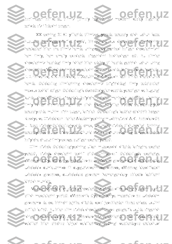 borilmagan   bo‘lsa - da ,   tilimiz   ijtimoiy   hayotda   o‘z   mavqeini   saqlay   olganligi
tarixda   o‘z   ifodasini   topgan . 
      XX   asrning   20-80   yillarida   tilimizga   yanada   taraqqiy   etish   uchun   katta
huquqlar   berilmagan   bo‘lsa   hamki,   bir   qancha   rus   sharqshunos   olimlarining
harakatlari   bilan   ona   tilimiz   hamda   uning   asosiy   manbasi   bo‘lgan   shevalarimizni
ham   ilmiy,   ham   amaliy   asoslarda   o‘rganishni   boshlashgan   edi.   Bu   olimlar
shevalarimiz   haqidagi   ilmiy   ishlari   bilan   adabiy   til   haqida   gapirish   uchun   uning
shevalarini   o‘rganish   lozimligi   masalasini   dalillar   asosida   ko‘ra   olishdi.   Natijada,
E.D.Polivanov,  K.K.Borovkov,  I.I.Zarubin, K.K.Yudaxin  kabi   o‘nlab  sharqshunos
hamda   dialektolog   olimlarining   shevalarimiz   to‘g‘risidagi   ilmiy   tadqiqotlari
maxsus tashkil etilgan dialektologik ekspeditsiyalar vaqtida yaratilgan va bugungi
kunda   shevalarimizni   o‘rganish   bo‘yicha   bebaho   manbalar   qatoridan   ularning
ilmiy   ishlari   o‘rin   olganligini   tan   olish   shart.   60-yillar   o‘zbek   dialektologiyasi
taraqqiyotida   muhim   o‘rin   tutgan,   ko‘plab   dialektologik   kadrlar   etishtirib   bergan
Rossiya va O‘zbekiston Fanlar Akademiyasining muxbir a’zosi A.K. Borovkovdir.
U   faqat   o‘zbek   dialektologiyasida   emas,   umuman,   o‘zbek   tilshunosligi   fanining
taraqqiyotida muhim o‘rin tutadi. Chunki o‘zbek tilshunosligining hamma sohalari
bo‘yicha chuqur ilmiy asosga qurilgan asarlar yaratdi.
Olim   o‘zbek   dialektologiyasining   ulkan   mutaxassisi   sifatida   ko‘pgina   asarlar
yaratdi,   o‘zbek   shevalarini   tasnif   qildi.   Uning   sof   dialektologik   asarlariga
«Voprosnik dlya sobiraniya materialov po uzbekskom govoram», «K xarakteristike
uzbekskix   «umlautnmx»   ili   «uygurizovannix»govorov»,   «Voprosg   klassifikatsii
uzbekskix   govorov»,   «Uzbekskoe   govoram   Namanganskoy   oblasti»   kabilarni
klritish mumkin.
Mazkur ishlarda olim o‘zbek shevalarining g‘oyat xilma-xilligini, ularni tasnif
qilish   masalalarini   yoritdi.   «Voprosnik   dlya   sobiraniya   materialov   po   uzbekskim
govoram»   da   esa   birinchi   tajriba   sifatida   savol-javoblardan   iborat   anketa   usulini
qo‘llab ko‘rdi. Bu bilan olim o‘zbek shevalarini lingvo-geografik usulda o‘rganish
ishiga   ham   asos   qo‘ydi.   A.K.   Borovkov   o‘z   qarashlarida   o‘rta   o‘zbek   dialekti
vakillari   bilan   qipchoq   lahjasi   vakillarining   qadimgi   vaqtlardayoq   aralashuvi 