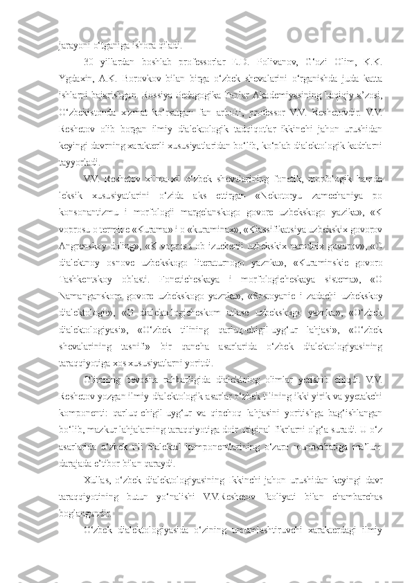 jarayoni o‘tganiga ishora qiladi.
30   yillardan   boshlab   professorlar   E.D.   Polivanov,   G‘ozi   Olim,   K.K.
Y g daxin,   A.K.   Borovkov   bilan   birga   o‘zbek   shevalarini   o‘rganishda   juda   katta
ishlarni  bajarishgan. Rossiya  Pedagogika Fanlar   Akademiyasining  haqiqiy a’zosi,
O‘zbekistonda   xizmat   ko‘rsatgan   fan   arbobi,   professor   V.V.   Reshetovdir.   V.V.
Reshetov   olib   borgan   ilmiy   dialektologik   tadqiqotlar   ikkinchi   jahon   urushidan
keyingi davrning xarakterli xususiyatlaridan bo‘lib, ko‘plab dialektologik kadrlarni
tayyorladi.
V.V.   Reshetov   xilma-xil   o‘zbek   shevalarining   fonetik,   morfologik   hamda
leksik   xususiyatlarini   o‘zida   aks   ettirgan   «Nekotoryu   zamechaniya   po
konsonantizmu   i   morfologii   margelanskogo   govore   uzbekskogo   yazika»,   «K
voprosu o termine «Kurama» i o «kuraminax», «Klassifikatsiya uzbekskix govorov
Angrenskoy  doling»,  «K  voprosu  ob  izuchenii  uzbekskix  narodnix  govorov»,  «O
dialektnoy   osnove   uzbekskogo   literaturnogo   yaznka»,   «Kuraminskie   govoro
Tashkentskoy   oblasti.   Foneticheskaya   i   morfologicheskaya   sistema»,   «O
Namanganskom   govore   uzbekskogo   yaznka»,   «Sostoyanie   i   zadachi   uzbekskoy
dialektologii»,   «O   dialektologicheskom   atlase   uzbekskogo   yaznka»,   «O‘zbek
dialektologiyasi»,   «O‘zbek   tilining   qarluq-chigil-uyg‘ur   lahjasi»,   «O‘zbek
shevalarining   tasnifi»   bir   qancha   asarlarida   o‘zbek   dialektologiyasining
taraqqiyotiga xos xususiyatlarni yoritdi.
Olimning   bevosita   rahbarligida   dialektolog   olimlar   yetishib   chiqdi.   V.V.
Reshetov yozgan ilmiy-dialektologik asarlar o‘zbek tilining ikki yirik va yyetakchi
komponenti:   qarluq-chigil-uyg‘ur   va   qipchoq   lahjasini   yoritishga   bag‘ishlangan
bo‘lib, mazkur lahjalarning taraqqiyotiga doir original fikrlarni olg‘a suradi. U o‘z
asarlarida   o‘zbek   tili   dialektal   komponentlarining   o‘zaro   munosabatiga   ma’lum
darajada e’tibor bilan qaraydi.
Xullas,   o‘zbek   dialektologiyasining   Ikkinchi   jahon   urushidan   keyingi   davr
taraqqiyotining   butun   yo‘nalishi   V.V.Reshetov   faoliyati   bilan   chambarchas
boglangandir.
O‘zbek   dialektologiyasida   o‘zining   umumlashtiruvchi   xarakterdagi   ilmiy 