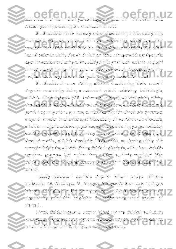 tadqiqotlari bilan muhim ahamiyat kasb etgan olimlardan biri - O‘zbekiston Fanlar
Akademiyasining akademigi Sh. Shoabdurahmonovdir.
Sh.   Shoabdurahmonov   markaziy   shahar   shevalarining   o‘zbek   adabiy   tiliga
munosabati   masalasini   yoritish   bilan   birga,   shevalarning   adabiy   tilga   ta’siri
masalasini   ham   ishlab   chiqdi.   Ba’zi   bir   olimlar   shevalarning   adabiy   tilga   ta’siri,
hatto shevalardan adabiy tilga «hech oladigan narsa qolmagan» deb aytishga jur’at
etgan bir vaqtda shevalarning ta’siri, adabiy tilni boyitish kuchi saqlanib qolajagini
olim ta’kidlaydi. Bizning fikrimizcha ham, o‘zbek shevalari o‘zbek adabiy tilining
rivojlanishida ichki yyetakchi imkoniyatlarning asosiy bazasi bo‘lib qoladi.
Sh.   Shoabdurahmonov   o‘zining   «O‘zbek   shevalarining   leksik   sostavini
o‘rganish   masalalariga   doir»,   «Izuchenie   i   zadachi   uzbekskoy   dialektologii»,
«O‘zbek   dialektologiyasi»   (V.V.   Reshetov   bilan   birga),   «O‘zbek   adabiy   tilining
shevalarga munosabati», «Shahar shevalari leksikasidan», «Uzbekskiy literaturnga
yazmk   i   ego   vliyanie   na   govoro»,   «Undoshlarning   o‘rin   almashuvi»   (metateza),
«Tayanch shevalar  fonetikasidan», «O‘zbek adabiy tili va o‘zbek xalq shevalari»,
«Dialektnoe chlenie uzbekskogo yazika», «O‘zbek dialektologiyasi va navbatdagi
vazifalar»,   «Razvitie   dialektologicheskoy   nauki   v   Uzbekistane»,   «O‘zbek   shahar
shevalari   tasnifi»,   «O‘zbek   shevalarida   leksik   moslik   va   ularning   adabiy   tilda
normasini belgilash», «O‘zbek tilining dialektologik atlasi», «Ob atlase uzbekskix
narodnmx   govorov»   kabi   muhim   ilmiy   asarlari   va   ilmiy   maqolalari   bilan
dialektologiya   fanining   keyingi   taraqqiyoti   yo‘nalishini   belgilashga   ulkan   hissa
qo‘shdi.
Hududiy   dialektlarni   atroflicha   o‘rganish   ishlarini   amalga   oshirishda
professorlar   F.A.  Abdullayev,   M.   Mirzayev,  A.Aliyev,  A.   Shermatov,   B.Jo‘rayev
bajargan   ishlar   g‘oyat   muhim   ahamiyatga   egadir.   O‘zbek   shevalari   leksikasini
o‘rganishning   yo‘nalishini   belgilashda   S.I.Ibrohimovning   ishlari   yetakchi   rol
o‘ynaydi.
O‘zbek   dialektologiyasida   qipchoq   lahjasi   o‘zining   dialektal   va   hududiy
xususiyatlari bilan ajralib turadi. Qipchoq dialektlari bo‘yicha yirik ilmiy-tadqiqot
ishlarini olib borgan olim X. Doniyorov va N. Rajabovlardir. 