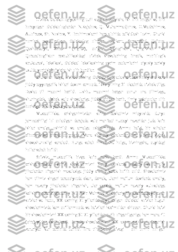 O‘zbek   dialektologiyasining   turli   sohalari   bo‘yicha   ish   olib   brogan   va   olib
borayotgan   dialektologlardan   N.Rajabov,   Q.   Muhammadjonov,   O.Madrahimov,
A.Jo‘raev,   Sh.   Nosirov,  Y.   Ibrohimovlarni   ham   alohida   ta’kidlash   lozim.   Chunki
nomlari   qayd   etilgan   dialektolog   olimlar   Toshkent,   Samarqand,   Qo‘qon,
Qashqadaryo,   Xorazm   (o‘g‘uz),   qo‘shni   Qozog‘iston,   Qirg‘iziston   va
Qoraqalpog‘iston   respublikasidagi   o‘zbek   shevalarining   fonetik,   morfologik
strukturasi,   leksikasi,   dialektal   leksikasining   ayrim   qatlamlarini   qiyosiy-tarixiy
usulda yoritish bo‘yicha ish olib bordilar.
Shu   bilan   birga,   o‘zbek   tilining   dialektologik   atlasini   tuzish   bo‘yicha   ham
jiddiy tayyorgarlik ishlari davom etmoqda. 1989 - yilning 21 - oktabrida o‘zbek tiliga
Davlat   tili   maqomi   berildi.   Ushbu   maqomni   bergan   qonun   ona   tilimizga,
shuningdek,   o‘zbek   xalq   shevalariga   jiddiy   e’tibor   berib,   ilmiy   tadqiqotlar   olib
borishga imkoniyatlar yaratib berdi.
Mustaqillikka   erishganimizdan   so‘ng   davlatimiz   miqyosida   dunyo
jamoatchiligi   lol   qoladigan   darajada   xalq   manfaati   nuqtayi   nazaridan   juda   ko‘p
ishlar   amalga   oshirildi   va   amalga   oshirilmoqda.   Ammo   ba’zi   bir   sohalar
e’borimizda n   chetda   qolmoqda.   Mana   shunday   sohalardan   biri,   albatta,   o‘zbek
shevashunosligi   sanaladi.   Bunga   sabab   nima?   Bu   holga,   bizningcha,   quyidagi
hollar sabab bo‘ldi:
So‘zsiz,   m ustaqillik   bizga   ko‘p   narsa   berdi .   A mmo   Mustaqillikka
erishganimizdan   so‘ng   shevalarimizni   ilmiy   asoslarda   nazariy   va   amaliy
jihatlardan   o‘rganish   masalasiga   jiddiy   e’tibor   kerak   bo‘lib   qoldi .   Shevalarimiz
ham   tilimiz   singari   taraqqiyotda   ekan,   demak,   ularni   ma’lum   davrlarda   amaliy,
ham   nazariy   jihatlardan   o‘rganish,   ular   asosida   ma’lum   nazariy   xulosalarga
kelishning   zarurligi   tabiiy   hol.   Axir   Mahmud   Koshg‘ariy   o‘z   asarida   qayd   etgan
so‘zlar   va   hatto,   XX   asrning   70-yillarida   qayd   etilgan   dialektal   so‘zlar   bugun
shevalarimizda kam qo‘llanmoqda va ba’zilari iste’moldan chiqqan. C h unki ba’zi
bir shevalarimizni XX asrning 50-70-yillaridan turib o‘rganilganiga ham mana 40
(qirq)   yildan   oshib   ketdi.   Demak,   shevalarimizni   XXI   asr   nazari   bilan   o‘rganish
zaruriyati   kun   tartibida   turibdi.   Ona   tilimizning   o‘zagi   –   qon   tomiri   bo‘lgan 