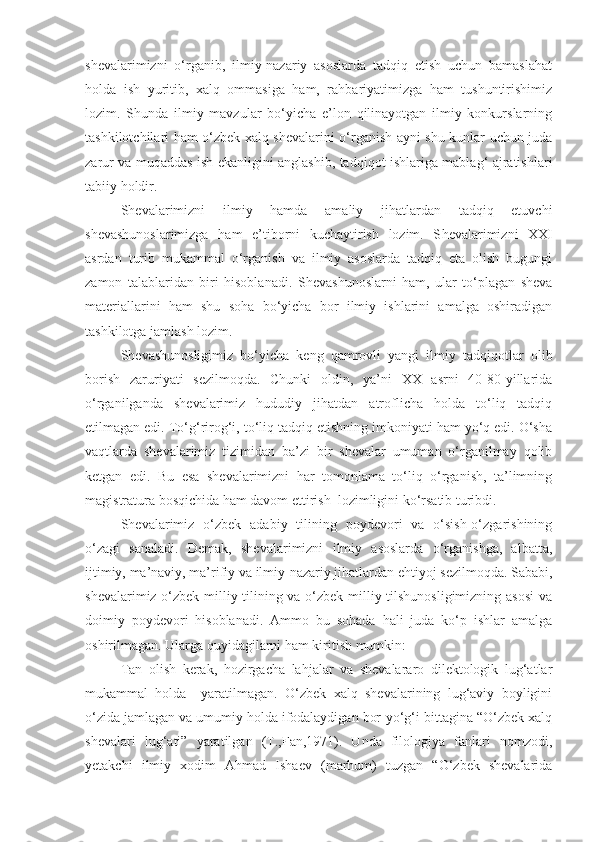 shevalarimizni   o‘rganib,   ilmiy-nazariy   asoslarda   tadqiq   etish   uchun   bamaslahat
holda   ish   yuritib,   xalq   ommasiga   ham,   rahbariyatimizga   ham   tushuntirishimiz
lozim.   Shunda   ilmiy   mavzular   bo‘yicha   e’lon   qilinayotgan   ilmiy   konkurslarning
tashkilotchilari ham o‘zbek xalq shevalarini o‘rganish ayni shu kunlar uchun juda
zarur va muqaddas ish ekanligini anglashib, tadqiqot ishlariga mablag‘ ajratishlari
tabiiy holdir.
Shevalarimizni   ilmiy   hamda   amaliy   jihatlardan   tadqiq   etuvchi
shevashunoslarimizga   ham   e’tiborni   kuchaytirish   lozim.   S h evalarimizni   XXI
asrdan   turib   mukammal   o‘rganish   va   ilmiy   asoslarda   tadqiq   eta   olish   bugungi
zamon   talablaridan   biri   hisoblanadi.   S h evashunoslarni   ham,   ular   to‘plagan   sheva
materiallarini   ham   shu   soha   bo‘yicha   bor   ilmiy   ishlarini   amalga   oshiradigan
tashkilotga jamlash lozim.
Shevashunosligimiz   bo‘yicha   keng   qamrovli   yangi   ilmiy   tadqiqotlar   olib
borish   zaruriyati   sezilmoqda.   Chunki   oldin,   ya’ni   XX   asrni   40-80-yillarida
o‘rganilganda   shevalarimiz   hududiy   jihatdan   atroflicha   holda   to‘liq   tadqiq
etilmagan edi. To‘g‘rirog‘i, to‘liq tadqiq etishning imkoniyati ham yo‘q edi. O‘sha
vaqtlarda   shevalarimiz   tizimidan   ba’zi   bir   shevalar   umuman   o‘rganilmay   qolib
ketgan   edi.   Bu   esa   shevalarimizni   har   tomonlama   to‘liq   o‘rganish,   ta’limning
magistratura bosqichida ham davom ettirish  lozimligini ko‘rsatib turibdi.
S h evalarimiz   o‘zbek   adabiy   tilining   poydevori   va   o‘sish-o‘zgarishining
o‘zagi   sanaladi.   Demak,   shevalarimizni   ilmiy   asoslarda   o‘rganishga,   albatta,
ijtimiy, ma’naviy, ma’rifiy va ilmiy-nazariy jihatlardan ehtiyoj sezilmoqda. Sababi,
shevalarimiz o‘zbek milliy tilining va o‘zbek milliy tilshunosligimizning asosi  va
doimiy   poydevori   hisoblanadi.   Ammo   bu   sohada   hali   juda   ko‘p   ishlar   amalga
oshirilmagan. Ularga quyidagilarni ham kiritish mumkin:
Tan   olish   kerak,   hozirgacha   lahjalar   va   shevalararo   dilektologik   lug‘atlar
mukammal   holda     yaratilmagan.   O‘zbek   xalq   shevalarining   lug‘aviy   boyligini
o‘zida jamlagan va umumiy holda ifodalaydigan bor-yo‘g‘i bittagina “O‘zbek xalq
shevalari   lug‘ati”   yaratilgan   (T.,Fan,1971).   Unda   filologiya   fanlari   nomzodi,
yetakchi   ilmiy   xodim   Ahmad   Ishaev   (marhum)   tuzgan   “O‘zbek   shevalarida 