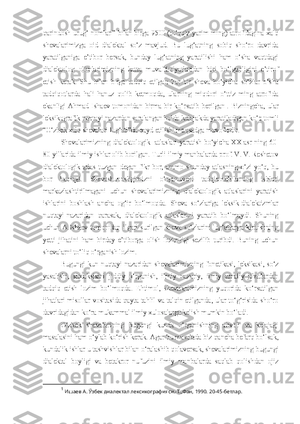 qarindosh-urug‘ nomlari” bilan birga 9500 (to‘qqiz yarim ming) atrofidagina xalq
shevalarimizga   oid   dialektal   so‘z   mavjud.   Bu   lug‘atning   sobiq   sho‘ro   davrida
yaratilganiga   e’tibor   bersak,   bunday   lug‘atning   yaratilishi   ham   o‘sha   vaqtdagi
dialektolog   olimlarimizning   katta   muvaffaqiyatlaridan   biri   bo‘lganligini   e’tirof
etish   kerak.   Shu   bilan   birga   tadqiq   etilgan   har   bir   sheva   bo‘yicha   so‘zlar   o‘sha
tadqiqotlarda   hali   hanuz   qolib   ketmoqda,   ularning   miqdori   o‘ttiz   ming   atrofida
ekanligi  Ahmad  Ishaev  tomonidan birma-bir   ko‘rsatib  berilgan 1
. Bizningcha,   ular
leksikografik nuqtayi nazardan saralangan holda kelajakda yaratiladigan ko‘p tomli
“O‘zbek xalq shevalari lug‘ati”da qayd etilishi maqsadga muvofiqdir. 
S h evalarimizning dialektologik   atlaslari yaratish bo‘yicha XX asr-ning 60-
80-yillarida ilmiy ishlar olib borilgan. Turli ilmiy manbalarda prof. V. V. Reshetov
dialektologik   atlas   tuzgan   degan   fikr   bor,   ammo   shunday   atlasning   o‘zi   yo‘q,   bu
bor   haqiqat.   Shevashunosligimizni   o‘rganuvchi   tadqiqotchilarning   ishlari
markazlashtirilmagani   uchun   shevalarimizning   dialektologik   atlaslarini   yaratish
ishlarini   boshlash   ancha   og‘ir   bo‘lmoqda.   Sheva   so‘zlariga   leksik-dialektizmlar
nuqtayi-nazaridan   qarasak,   dialektologik   atlaslarini   yaratib   bo‘lmaydi.   Shuning
uchun A.Ishaev tomonidan ilgari  surilgan sheva  so‘zlarini lug‘atlarga kiritishning
yetti   jihatini   ham   birday   e’tiborga   olish   lozimligi   sezilib   turibdi.   Buning   uchun
shevalarni to‘liq o‘rganish lozim. 
Bugungi   kun   nuqtayi   nazaridan   shevalarimizning   fonetikasi,   leksikasi,   so‘z
yasalishi,   sintaksisini   jiddiy   o‘rganish,   ilmiy   nazariy,   ilmiy   amaliy   jihatlardan
tadqiq   etish   lozim   bo‘lmoqda.   Ehtimol,   shevalarimizning   yuqorida   ko‘rsatilgan
jihatlari misollar vositasida qayta tahlil va talqin etilganda, ular to‘g‘risida sho‘ro
davridagidan ko‘ra mukammal ilmiy xulosalarga kelish mumkin bo‘ladi.
O‘zbek   shevalarining   bugungi   kunda   o‘rganishning   ahvoli   va   kelajagi
masalasini  ham  o‘ylab ko‘rish kerak. Agar bu masalada biz qancha befarq bo‘lsak,
kundalik ishlar-u tashvishlar bilan o‘ralashib qolaversak, shevalarimizning bugungi
dialektal   boyligi   va   betakror   nufuzini   ilmiy   manbalarda   saqlab   qolishdan   ojiz
1
  Ишаев А. Ўзбек диалектал лексикографияси.-Т.,Фан, 1990. 20-45-бетлар. 