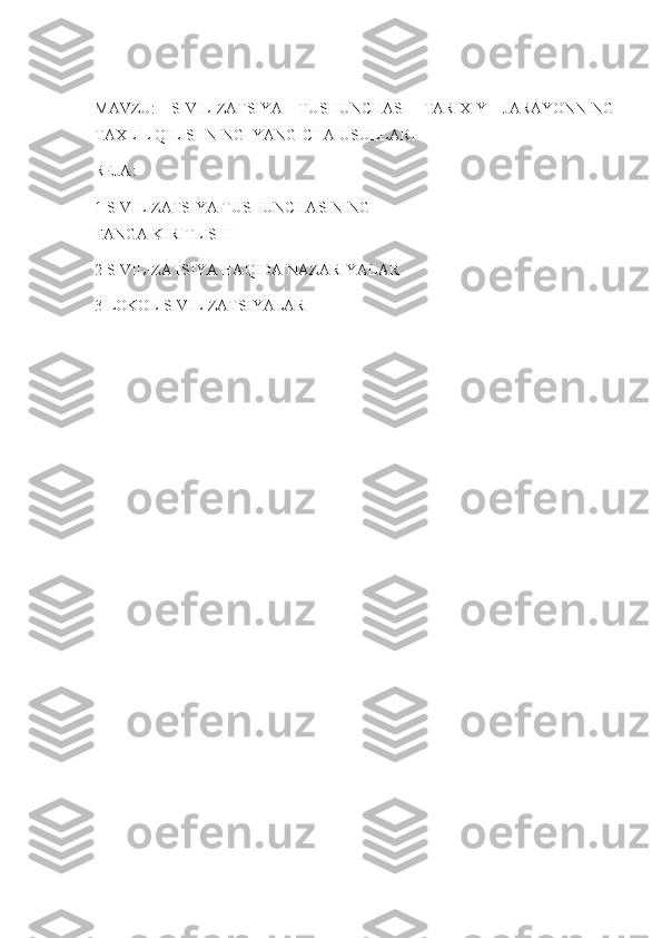 MAVZU:   SIVILIZATSIYA   TUSHUNCHASI   TARIXIY   JARAYONNING
TAXLIL QILISHNING  YANGICHA USULLARI
REJA:
1 SIVILIZATSIYA TUSHUNCHASINING                                                     
FANGA KIRITLISHI
2 SIVILIZATSIYA HAQIDA NAZARIYALAR
3 LOKOL SIVILIZATSIYALAR 