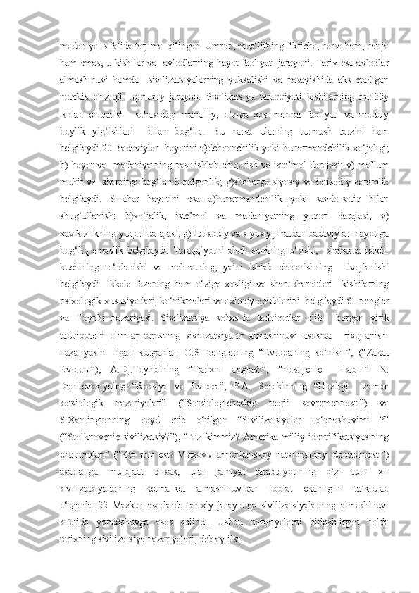 madaniyat sifatida tarjima  qilingan. Umron, muallifning fikricha, narsa ham, natija
ham emas, u kishilar va   avlodlarning hayot faoliyati jarayoni. Tarix esa avlodlar
almashinuvi   hamda     sivilizatsiyalarning   yuksalishi   va   pasayishida   aks   etadigan
notekis   chiziqli     qonuniy   jarayon.   Sivilizatsiya   taraqqiyoti   kishilarning   moddiy
ishlab   chiqarish     sohasidagi   mahalliy,   o‘ziga   xos   mehnat   faoliyati   va   moddiy
boylik   yig‘ishlari     bilan   bog‘liq.   Bu   narsa   ularning   turmush   tarzini   ham
belgilaydi.20 Badaviylar   hayotini a)dehqonchilik yoki hunarmandchilik xo‘jaligi;
b)   hayot  va     madaniyatning past  ishlab  chiqarish  va  iste’mol  darajasi;  v)  ma’lum
muhit va   sharoitga bog‘lanib qolganlik; g)shaharga siyosiy va iqtisodiy qaramlik
belgilaydi.   SHahar   hayotini   esa   a)hunarmandchilik   yoki   savdo-sotiq   bilan
shug‘ullanish;   b)xo‘jalik,   iste’mol   va   madaniyatning   yuqori   darajasi;   v)
xavfsizlikning yuqori darajasi; g) iqtisodiy va siyosiy jihatdan badaviylar  hayotiga
bog‘liq   emaslik   belgilaydi.   Taraqqiyotni   aholi   sonining   o‘sishi,     shaharda   ishchi
kuchining   to‘planishi   va   mehnatning,   ya’ni   ishlab   chiqarishning     rivojlanishi
belgilaydi.   Ikkala   fazaning   ham   o‘ziga   xosligi   va   shart-sharoitlari     kishilarning
psixologik xususiyatlari, ko‘nikmalari va axloqiy qoidalarini  belgilaydi.SHpengler
va   Toynbi   nazariyasi.   Sivilizatsiya   sohasida   tadqiqotlar   olib     borgan   yirik
tadqiqotchi   olimlar   tarixning   sivilizatsiyalar   almashinuvi   asosida     rivojlanishi
nazariyasini   ilgari   surganlar.   O.SHpenglerning   “Evropaning   so‘nishi”,   (“Zakat
Evrop ы ”),   A.Dj.Toynbining   “Tarixni   anglash”,   “Postijenie     istorii”   N.
Danilevskiyning   “Rossiya   va   Evropa”,   P.A.   Sorokinning   “Hozirgi     zamon
sotsiologik   nazariyalari”   (“Sotsiologicheskie   teorii   sovremennosti”)   va
S.Xantingtonning   qayd   etib   o‘tilgan   “Sivilizatsiyalar   to‘qnashuvimi   ?”
(“Stolknovenie   sivilizatsiy?”),   “Biz   kimmiz?   Amerika  milliy  identifikatsiyasining
chaqiriqlari”   (“Kto   m ы   est?   V ы zov ы   amerikanskoy   natsionalnoy   identichnosti”)
asarlariga   murojaat   qilsak,   ular   jamiyat   taraqqiyotining   o‘zi   turli   xil
sivilizatsiyalarning   ketma-ket   almashinuvidan   iborat   ekanligini   ta’kidlab
o‘tganlar.22   Mazkur   asarlarda   tarixiy   jarayonga   sivilizatsiyalarning   almashinuvi
sifatida   yondashuvga   asos   solindi.   Ushbu   nazariyalarni   birlashtirgan   holda
tarixning sivilizatsiya nazariyalari, deb aytilsa  