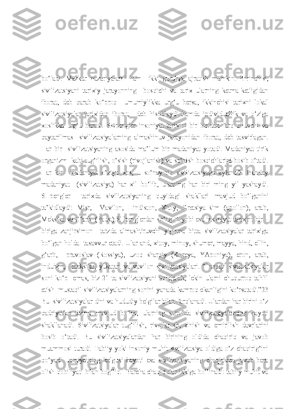 bo‘ladi.   Mazkur   nazariyalarni   ham     ikki   guruhga   ajratish   mumkin.   Birinchisi,
sivilizatsiyani   tarixiy   jarayonning     bosqichi   va   tarix   ularning   ketma-ketligidan
iborat,   deb   qarab   ko‘proq     umumiylikka   urg‘u   bersa,   ikkinchisi   tarixni   lokal
sivilizatsiyalar   tarixidan   iborat,     deb   hisoblaydi   hamda   individuallik   va   o‘ziga
xoslikka   urg‘u   beradi.   SHpengler   insoniyat   tarixini   bir–biridan   farq   qiluvchi   va
qaytarilmas     sivilizatsiyalarning   almashinuv   jarayonidan   iborat,   deb   tasvirlagan.
Har   bir     sivilizatsiyaning   asosida   ma’lum   bir   madaniyat   yotadi.   Madaniyat   tirik
organizm   kabi tug‘ilish, o‘sish (rivojlanish) va so‘nish bosqichlarini bosib o‘tadi.
Har   bir     madaniyat   o‘ziga   xos,   u   so‘nayotib   sivilizatsiyaga   aylanadi.   Bunday
madaniyat     (sivilizatsiya)   har   xil   bo‘lib,   ularning   har   biri   ming   yil   yashaydi.
SHpengler     tarixda   sivilizatsiyaning   quyidagi   shakllari   mavjud   bo‘lganini
ta’kidlaydi:   Misr,     Vavilon,   Hindiston,   Xitoy,   Gretsiya-Rim   (apollon),   arab,
Meksika va G‘arb  (Faust).SHpenglerdan so‘ng Toynbi esa insoniyat tarixini bir –
biriga   zanjirsimon     tarzda   almashtiruvchi   yigirma   bitta   sivilizatsiyalar   tarixiga
bo‘lgan holda   tasavvur etadi. Ular and, xitoy, minoy, shumer, mayya, hind, ellin,
g‘arb,     pravoslav   (Rossiya),   uzoq   sharqiy   (Koreya,   YAponiya),   eron,   arab,
induizm,     meksika,   yukatan   va   vavilon   sivilizatsiyalari.   “Taniqli   sivilizatsiyalar
soni   ko‘p     emas,   biz   21   ta   sivilizatsiyani   aniqladik,   lekin   ularni   chuqurroq   tahlil
etish  mustaqil sivilizatsiyalarning sonini yanada kamroq ekanligini ko‘rsatadi.”23
Bu  sivilizatsiyalar dini va hududiy belgilar bilan farqlanadi. Ulardan har birini o‘z
qadriyatlar   tizimi   mavjud   bo‘lib,   ularning   atrofida   sivilizatsiyalarning   hayoti
shakllanadi.   Sivilizatsiyalar   tug‘ilish,   rivojlanish,   sinish   va   emirilish   davrlarini
bosib   o‘tadi.   Bu   sivilizatsiyalardan   har   birining   oldida   chaqiriq   va   javob
muammosi   turadi.   Tabiiy   yoki   insoniy   muhit   sivilizatsiya   oldiga   o‘z   chaqirig‘ini
qo‘yadi.   Jamiyatning   kelgusi   hayoti   esa   sivilizatsiyaning   chaqiriqqa   javob   bera
olish qobiliyati bilan bog‘liq.   Barcha chaqiriqlar ikkiga bo‘linadi: tabiiy muhit va 