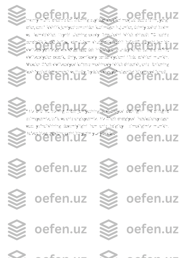 insoniy muhit  chaqiriqlari. Ularning quyidagi shakllari mavjud: qattiq iqlim, yangi
erlar, atrof  kishilik jamiyati tomonidan kutilmagan hujumlar, doimiy tashqi bosim
va     kamsitishlar.   Toynbi   ularning   asosiy   formulasini   ishlab   chiqadi:   “CHaqiriq
qanchalik   kuchli   bo‘lsa,   stimul   ham   shunchalik   kuchli   bo‘ladi”.   Toynbi   har   bir
sivilizatsiya   o‘ziga   xos   stilga   ega,   deb   hisoblaydi.   Bunday   stillar   turlicha   bo‘lib,
sivilizatsiyalar   estetik,   diniy,   texnikaviy   tendensiyalarni   ifoda   etishlari   mumkin.
Masalan G‘arb sivilizatsiyasi ko‘proq mashinaviy ishlab chiqarish, aniq  fanlarning
kashfiyotlaridan samarali va ijodiy foydalanishga yo‘nalganligi bilan  tavsiflanadi. 
“Biz   endi   bu   bizning   G‘arb   jamiyatining   bosh   liniyasi   ekanligini     his   qilibgina
qolmayapmiz, to‘la va aniq anglayapmiz. Biz G‘arb energiyasi  harakatlanayotgan
vaqt   yo‘nalishining   davomiyligini   ham   aniq   belgilay     olmasligimiz   mumkin.
Ba’zan bizga mashina asrini bir yarim yuz yillikdan 