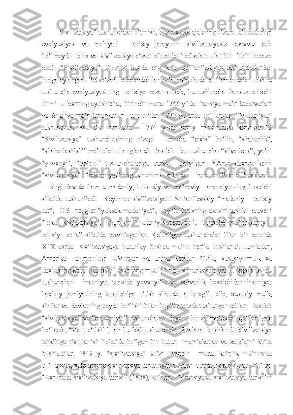 Sivilizatsiya” tushunchasi: o‘tmish, hozir va kelajakning o‘zaro  aloqadorligi
evolyusiyasi   va   mohiyati     Tarixiy   jarayonni   sivilizatsiyasiz   tasavvur   etib
bo‘lmaydi. Tarix va  sivilizatsiya o‘zaro aloqador hodisalar. Ular bir - birini taqazo
etadi.   “Sivilizatsiya”     hozirgi   kunda   eng   ko‘p   qo‘llaniladigan   tushunchalardan
biriga aylangan. Bu so‘zni  tadqiqodchilar turli ma’nolarda qo‘llamoqdalar. Ushbu
tushuncha   evolyusiyasining     tarixiga   nazar   solsak,   bu   tushuncha   fransuz   tarixchi
olimi L.Fevrning aytishicha,  birinchi marta 1766 yilda Fransiya ma’rifatparvarlari
va   Angliya   ma’rifatparvarlari     tomonidan   1773   yillarda   qo‘llangan.   “Madaniyat”
tushunchasi   esa   ilk   marotaba     1774   yilda   ilmiy   muomalaga   kiritilgan.12
“Sivilizatsiya”   tushunchasining   o‘zagi     lotincha   “civis”   bo‘lib,   “shaharlik”,
“shaharlashish”   ma’nolarini   anglatadi.   Dastlab     bu   tushuncha   “silvaticus”,   ya’ni
“yovvoyi”,   “qo‘pol”   tushunchalariga   qarshi     qo‘yilgan.   YAngi   davrga   kelib
“sivilizatsiya”   “madaniyat”ning   sinonimi   sifatida     ham   qo‘llanila   boshlandi.
Hozirgi   davrda   ham   u   madaniy,   iqtisodiy   va   ma’naviy     taraqqiyotning   bosqichi
sifatida   tushuniladi.     Keyinroq   sivilizatsiyani   N.Danilevskiy   “madaniy   –   tarixiy
tur”,     O.SHpengler   “yuksak   madaniyat”,   Toynbi   tarixning   asosini   tashkil   etuvchi
“lokal    sivilizatsiya”,  P.Sorokin “madaniy  supertizim”, F. Brodel  esa  “madaniy –
tarixiy     zona”   sifatida   tasvirlaganlar.   Keltirilgan   tushunchalar   bilan   bir   qatorda
X1X   asrda     sivilizatsiyaga   butunlay   boshqa   ma’no   berila   boshlandi.   Jumladan,
Amerika     antropologi   L.Morgan   va   uning   ketidan   “Oila,   xususiy   mulk   va
davlatning kelib  chiqishi” asarining muallifi nemis marksist olimi F.Engels ushbu
tushunchani     insoniyat   tarixida   yovvoyilik   va   varvarlik   bosqichidan   insoniyat
haqiqiy   jamiyatining   bosqichiga   o‘tish   sifatida,   aniqrog‘i,   oila,   xususiy   mulk,
sinflar va  davlatning paydo bo‘lishi bilan bog‘liq tarzda tushungan edilar.  Dastlab
“sivilizatsiya”  va “madaniyat” tushunchalari  deyarli bir  xil  ma’noda   qo‘llanilgan
bo‘lsada, “Vaqt o‘tishi bilan bu ikki tushunchalar farqlana  boshlandi. Sivilizatsiya
tarkibiga   rivojlanish   holatida   bo‘lgan   bir   butun     mamlakatlar   va   xalqlarni   kirita
boshladilar.   1819   y.   “sivilizatsiya”   so‘zi   birinchi     marta   ko‘plik   ma’nosida
qo‘llanilib, xalqlarning sivilizatsiya taraqqiyotida turli  tumanlik tan olindi. F.Gizo
“Evropada   sivilizatsiya   tarixi”   (1828),   so‘ngra     “Fransiyada   sivilizatsiya   tarixi”ni 