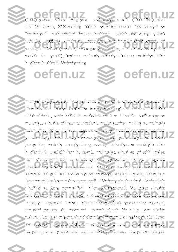 (1830)   yozadi,   R.Bokl   “Angliyada     sivilizatsiya   tarixi”ni   (1857-1861)   nashr
etdi”.13   Demak,   X1X   asrning   ikkinchi   yarmidan   boshlab   “sivilizatsiya”   va
“madaniyat”     tushunchalari   farqlana   boshlandi.   Dastlab   sivilizatsiya   yuksak
iqtisodiy,     madaniy   –   ma’naviy   taraqqiyotni,   ko‘p   jihatdan   diniy   taraqqiyotni
anglatgan     bo‘lsa   (masalan,   SHpenglerning   fikricha,   har   bir   sivilizatsiyaning
asosida   din     yotadi),   keyinroq   ma’naviy   taraqqiyot   ko‘proq   madaniyat   bilan
bog‘lana  boshlandi. Madaniyatning 
mohiyati endi yuksak sivilizatsiya hamda uning   qo‘lga kiritgan ulkan yutuqlarini
ifoda etuvchi ma’naviyat shakllari va darajasi  bilan bog‘lana boshlandi.  Ta’kidlab
o‘tish   o‘rinliki,   sobiq   SSSR   da   marksistik   mafkura   doirasida     sivilizatsiya   va
madaniyat   sohasida   qilingan   tadqiqotlarda   madaniyatning     moddiy   va   ma’naviy
turlari   e’tirof   etilgan   bo‘lsada,   unga   asosan   tarixiy     materializm   nuqtai   nazaridan
yondashildi,   ya’ni   har   qanday   sivilizatsiya   va     madaniyat   taraqqiyoti   va   umuman
jamiyatning   madaniy   taraqqiyoti   eng   avvalo,     iqtisodiyot   va   moddiylik   bilan
bog‘landi.   SHu   sababli   ham   bu   davrda     ma’naviyat   sohasi   va   uni   tahlil   etishga
etarli   e’tibor   berilmadi.   Bu   sohada   ayrim     ilmiy   asarlarni   hisobga   olmaganda,
chuqur   ilmiy-falsafiy   tadqiqotlar   olib     borilmadi.   Bularning   oqibatida   barcha
sohalarda   bo‘lgani   kabi   sivilizatsiya   va   madaniyat   sohalarini   tadqiq   etishda   ham
faqat materialistik yondashuv qaror  topdi.  “Madaniyat”tushunchasi o‘zining ko‘p
jihatliligi   va   keng   qamrovliligi     bilan   xususiyatlanadi.   Madaniyat   sohasida
tadqiqotlar   olib   borgan   YA.Uayt,     K.Klakxon,   A.Kreber   kabi   chet   el   mualliflari
madaniyat   hodisasini   jamiyat     a’zolarining   birgalikda   yashashining   mazmuni,
jamiyatni   esa   ana   shu   mazmunni     qamrab   oluvchi   bir   butun   tizim   sifatida
tushunadilar. Qayd etilgan tushunchalar bilan bir qatorda so‘nggi paytlarda “dunyo
sivilizatsiyasi”  degan  tushuncha ham  keng qo‘llanilmoqda. Bu    tushuncha avvalo
dunyoning   umumiy   tarixi   bilan   bog‘liq   holda   qo‘llaniladi.     Dunyo   sivilizatsiyasi 