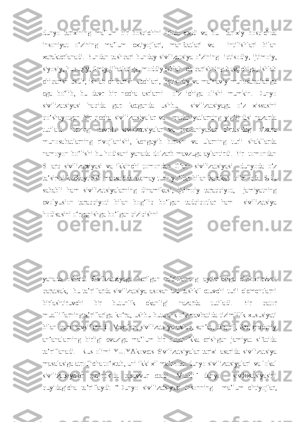 dunyo   tarixining   ma’lum   bir   bosqichini   ifoda   etadi   va   bu     tarixiy   bosqichda
insoniyat   o‘zining   ma’lum   extiyojlari,   manfaatlari   va     intilishlari   bilan
xarakterlanadi.   Bundan   tashqari   bunday   sivilizatsiya   o‘zining     iqtisodiy,   ijtimoiy,
siyosiy, huquqiy, ilmiy jihatlariga, moddiy ishlab  chiqarishning bosqichiga, ishlab
chiqarish usuli, ishlab chiqarish kuchlari,   iqtisodiy va ma’naviy munosabatlariga
ega   bo‘lib,   bu   davr   bir   necha   asrlarni     o‘z   ichiga   olishi   mumkin.   Dunyo
sivilizatsiyasi   haqida   gap   ketganda   ushbu     sivilizatsiyaga   o‘z   xissasini
qo‘shayotgan   bir   necha   sivilizatsiyalar   va     madaniyatlarning   yig‘indisi   nazarda
tutiladi.   Hozirgi   davrda   sivilizatsiyalar   va   madaniyatlar   o‘rtasidagi   o‘zaro
munosabatlarning   rivojlanishi,   kengayib   borishi   va   ularning   turli   shakllarda
namoyon bo‘lishi  bu hodisani  yanada dolzarb mavzuga aylantirdi. Bir    tomondan
SHarq   sivilizatsiyasi   va   ikkinchi   tomondan   G‘arb   sivilizatsiyasi     dunyoda   o‘z
ta’sirini kuchaytirish maqsadida tinmay turli yo‘llar bilan harakat   qilmoqda. SHu
sababli   ham   sivilizatsiyalarning   dinamikasi,   ijtimoiy   taraqqiyot,     jamiyatning
evolyusion   taraqqiyoti   bilan   bog‘liq   bo‘lgan   tadqiqotlar   ham     sivilizatsiya
hodisasini o‘rganishga bo‘lgan qiziqishni 
yanada   oshirdi   Sivilizatsiyaga   berilgan   ta’riflarning   ayrimlariga   e’tiborimizni
qaratsak,     bu   ta’riflarda   sivilizatsiya   asosan   uni   tashkil   etuvchi   turli   elementlarni
birlashtiruvchi   bir   butunlik   ekanligi   nazarda   tutiladi.   Bir   qator
mualliflarningta’riflariga ko‘ra, ushbu butunlik o‘z navbatida tizimlilik xususiyati
bilan ham   tavsiflanadi. Masalan, sivilizatsiya axloq, san’at, din, til, fan, madaniy
an’analarning   birligi   evaziga   ma’lum   bir   butunlikka   erishgan   jamiyat   sifatida
ta’riflanadi.     Rus   olimi   YU.YAkovets   Sivilizatsiyalar   tarixi   asarida   sivilizatsiya
masalasiga atroflicha to‘xtab, uni ikki xil ma’noda: dunyo sivilizatsiyalari  va lokal
sivilizatsiyalar   ma’nosida   tasavvur   etadi.   Muallif   dunyo     sivilizatsiyasini
quyidagicha   ta’riflaydi:   “Dunyo   sivilizatsiyasi   insonning     ma’lum   ehtiyojlar, 