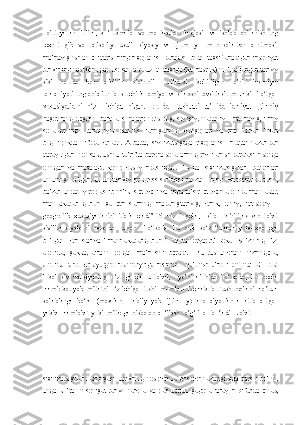 qobiliyatlar,   bilim,   ko‘nikmalar   va   manfaatlar   darajasi     va   ishlab   chiqarishning
texnologik   va   iqtisodiy   usuli,   siyosiy   va   ijtimoiy     munosabatlar   qurilmasi,
ma’naviy ishlab chiqarishning rivojlanish darajasi   bilan tavsiflanadigan insoniyat
tarixining bosqichi; gap asosan o‘ta uzoq  davrga (ko‘pasrlik) mo‘ljallangan tarixiy
sikl   haqida   ketmoqda”.14   Ko‘rinib   turibdiki,   keltirilgan   ta’rif   insoniyat
taraqqiyotining aniq bir  bosqichida jamiyat va shaxsni tavsiflashi mumkin bo‘lgan
xususiyatlarni   o‘z     ichiga   olgan.   Bundan   tashqari   ta’rifda   jamiyat   ijtimoiy
hayotining deyarli    barcha  sohalari:  iqtisodiy,  siyosiy,  madaniy - ma’naviy, ilmiy
sohalarining     taraqqiyot   darajasi   jamiyatning   ehtiyojlari   va   manfaatlari   bilan
bog‘liqlikda     ifoda   etiladi.   Albatta,   sivilizatsiyaga   rivojlanish   nuqtai   nazaridan
qaraydigan  bo‘lsak, ushbu ta’rifda barcha sohalarning rivojlanish darajasi hisobga
olingan   va   masalaga   kompleks   yondashilgan.   “Lokal   sivilizatsiyalar     taqdirlari
umumiy bo‘lgan, umumtarixiy progress  sur’atini  ba’zan uning   epitsentrida turib,
ba’zan undan yiroqlashib in’ikos etuvchi va unga ta’sir  etuvchi alohida mamlakat,
mamlakatlar   guruhi   va   etnoslarning   madaniytarixiy,   etnik,   diniy,   iqtisodiy   –
geografik   xususiyatlarini   ifoda   etadi”.15   Bizningcha,   ushbu   ta’rif   asosan   lokal
sivilizatsiyalarni   nazarda   tutgan     bo‘lsada,   bu   erda   so‘z   “umumiy   tarixga   ega
bo‘lgan” etnoslar va  “mamlakatlar guruhi” haqida boryapti.“Lokal” so‘zining o‘zi
alohida,   yakka,   ajralib   qolgan   ma’nosini   beradi.     Bu   tushunchani   bizningcha,
alohida   tahlil   etilayotgan   madaniyatga   nisbatan     qo‘llash   o‘rinli   bo‘ladi.   CHunki
lokal   sivilizatsiyaning   o‘zi   garchi   u   lokal,     ya’ni   alohida   bo‘lsada,   bir   necha
mamlakat yoki millatni o‘z ichiga olishi  mumkin. Demak, bu tushunchani ma’lum
sabablarga   ko‘ra,   (masalan,     tabiiy   yoki   ijtimoiy)   taraqqiyotdan   ajralib   qolgan
yakka mamlakat yoki  millatga nisbatan qo‘llash to‘g‘riroq bo‘ladi. Lokal 
sivilizatsiyalar nazariyasi  tarixning bosqichma-bosqich nazariyasiga qarshi bo‘lib,
unga   ko‘ra     insoniyat   tarixi   barcha   xalqlar   uchun   yagona   jarayon   sifatida   emas, 