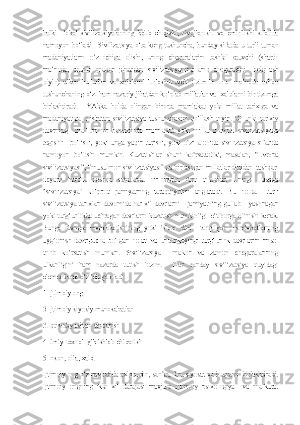 balki     lokal   sivilizatsiyalarning   kelib   chiqishi,   rivojlanishi   va   emirilishi   sifatida
namoyon bo‘ladi.   Sivilizatsiya o‘ta keng tushuncha, bunday sifatda u turli-tuman
madaniyatlarni   o‘z   ichiga   olishi,   uning   chegaralarini   tashkil   etuvchi   (shartli
ma’noda,   chunki   makon   jihatidan   sivilizatsiyaning   aniq   chegarasini     belgilash
qiyin)   ulkan   hududlar   va   xalqlarni   birlashtiruvchi   tizimdir.   Bu     ma’noda   ushbu
tushunchaning o‘zi ham nazariy jihatdan ko‘plab millatlar va  xalqlarni bir tizimga
birlashtiradi.     YAkka   holda   olingan   birorta   mamlakat   yoki   millat   tarixiga   va
madaniyatiga     nisbatan   sivilizatsiya   tushunchasini   qo‘llash   qiyin.   CHunki   tarixiy
davrning     ma’lum   bir   bosqichida   mamlakat   yoki   millat   mavjud   sivilizatsiyaga
tegishli     bo‘lishi,   yoki   unga   yaqin   turishi,   yoki   o‘zi   alohida   sivilizatsiya   sifatida
namoyon   bo‘lishi   mumkin.   Kuzatishlar   shuni   ko‘rsatadiki,   masalan,   “Evropa
sivilizatsiyasi”, “musulmon sivilizatsiyasi” ga birlashgan millatlar dinidan  tashqari
deyarli   barcha   boshqa   sohalarda   bir-biridan   farq   qiladilar.   Uning     ustiga
“sivilizatsiya”   ko‘proq   jamiyatning   taraqqiyotini   anglatadi.   Bu   holda     turli
sivilizatsiya tarixlari davomida har xil davrlarni – jamiyatning gullab – yashnagan
yoki turg‘unlikka uchragan davrlarni kuzatish mumkinligi  e’tiborga olinishi kerak.
Bunga   Evropa   mamlakatlarining   yoki   islom   dini     tarqalgan   mamlakatlarning
uyg‘onish   davrigacha   bo‘lgan   holati   va   undankeyingi   turg‘unlik   davrlarini   misol
qilib   ko‘rsatish   mumkin.   Sivilizatsiya     makon   va   zamon   chegaralarining
ulkanligini   ham   nazarda   tutish   lozim.     Har   qanday   sivilizatsiya   quyidagi
elementlarni o‘z ichiga oladi: 
1.Ijtimoiy ong 
2.Ijtimoiy-siyosiy munosabatlar 
3.Iqtisodiy ishlab chiqarish 
4.Ilmiy-texnologik ishlab chiqarish 
5.Inson, oila, xalq. 
Ijtimoiy ong o‘z navbatida axloq, din, san’at, fan, siyosat va huquqni  birlashtiradi.
Ijtimoiy   ongning   ikki   xil   darajasi   mavjud:   ijtimoiy   psixologiya     va   mafkura. 