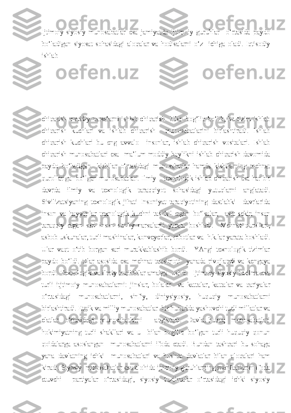 Ijtimoiy-siyosiy   munosabatlar   esa   jamiyatda   ijtimoiy   guruhlar     o‘rtasida   paydo
bo‘ladigan   siyosat   sohasidagi   aloqalar   va   hodisalarni   o‘z     ichiga   oladi.   Iqtisodiy
ishlab 
chiqarish moddiy narsalarni ishlab chiqarish   bilan bog‘liq bo‘lib, bu tizim ishlab
chiqarish   kuchlari   va   ishlab   chiqarish     munosabatlarini   birlashtiradi.   Ishlab
chiqarish   kuchlari   bu   eng   avvalo     insonlar,   ishlab   chiqarish   vositalari.   Ishlab
chiqarish   munosabatlari   esa     ma’lum   moddiy   boylikni   ishlab   chiqarish   davomida
paydo   bo‘ladigan     kishilar   o‘rtasidagi   munosabatlar   hamda   kishilarning   mehnat
qurollariga   bo‘lgan munosabatlari. Ilmiy – texnologik ishlab chiqarish esa har bir
davrda   ilmiy   va   texnologik   taraqqiyot   sohasidagi   yutuqlarni   anglatadi.
Sivilizatsiyaning   texnologik   jihati   Insoniyat   taraqiyotining   dastlabki     davrlarida
inson   va   hayvonlar   texnologik   kuchni   tashkil   etgan   bo‘lsalar,     asta-sekin   inson
taraqqiy   etgan   sari   inson   sun’iy   narsalarni   yarata   boshladi.     Mehnat   qurollari,
asbob-uskunalar, turli mashinalar, konveyerlar, robotlar va  h.k.lar yarata boshladi.
Ular   vaqt   o‘tib   borgan   sari   murakkablashib   bordi.     YAngi   texnologik   tizimlar
paydo   bo‘ldi.   Ular   asosida   esa   mehnat   taqsimoti     yanada   rivojlandi   va   kengaya
bordi. Texnologik va ilmiy inqiloblar amalga   oshdi.   Ijtimoiy-siyosiy tuzilma esa
turli   itjtimoiy   munosabatlarni:   jinslar,   bolalar     va   kattalar,   kattalar   va   qariyalar
o‘rtasidagi   munosabatlarni,   sinfiy,   diniysiyosiy,   huquqiy   munosabatlarni
birlashtiradi. Etnik va milliy munosabatlar  bir hududda yashovchi turli millatlar va
elatlar   o‘rtasidagi   munosabatlarni     anglatadi.   Davlat-huquq   munosabatlari
hokimiyatning   turli   shakllari   va   u     bilan   bog‘liq   bo‘lgan   turli   huquqiy   qonun
qoidalarga   asoslangan     munosabatlarni   ifoda   etadi.   Bundan   tashqari   bu   sohaga
yana   davlatning   ichki     munosabatlari   va   boshqa   davlatlar   bilan   aloqalari   ham
kiradi. Siyosiy  munosabatlar esa alohida ijtimoiy guruhlarning manfaatlarini ifoda
etuvchi     partiyalar   o‘rtasidagi,   siyosiy   tuzilmalar   o‘rtasidagi   ichki   siyosiy 