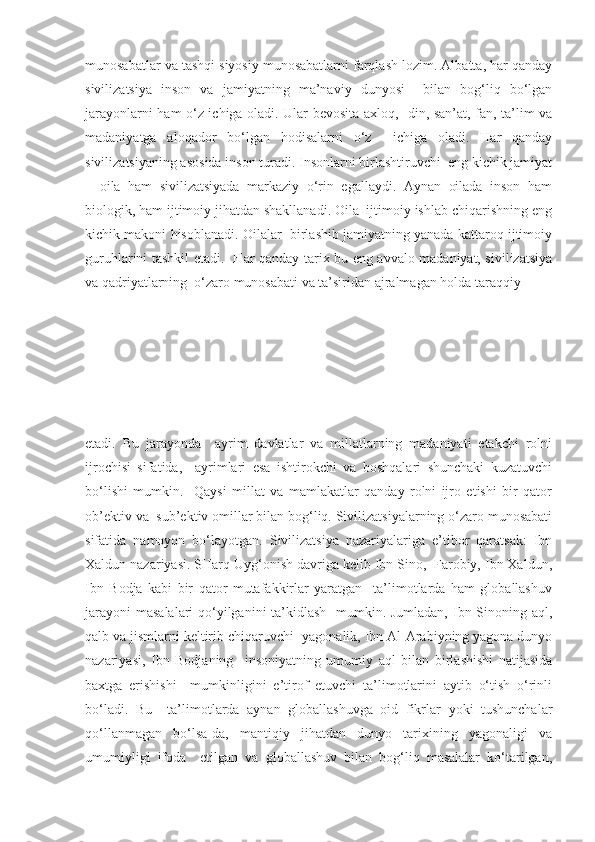 munosabatlar va tashqi siyosiy munosabatlarni farqlash lozim. Albatta, har qanday
sivilizatsiya   inson   va   jamiyatning   ma’naviy   dunyosi     bilan   bog‘liq   bo‘lgan
jarayonlarni ham o‘z ichiga oladi. Ular bevosita axloq,   din, san’at, fan, ta’lim va
madaniyatga   aloqador   bo‘lgan   hodisalarni   o‘z     ichiga   oladi.   Har   qanday
sivilizatsiyaning asosida inson turadi. Insonlarni birlashtiruvchi  eng kichik jamiyat
–   oila   ham   sivilizatsiyada   markaziy   o‘rin   egallaydi.   Aynan   oilada   inson   ham
biologik, ham ijtimoiy jihatdan shakllanadi. Oila  ijtimoiy ishlab chiqarishning eng
kichik makoni hisoblanadi. Oilalar  birlashib jamiyatning yanada kattaroq ijtimoiy
guruhlarini tashkil etadi.   Har qanday tarix bu eng avvalo madaniyat, sivilizatsiya
va qadriyatlarning  o‘zaro munosabati va ta’siridan ajralmagan holda taraqqiy 
etadi.   Bu   jarayonda     ayrim   davlatlar   va   millatlarning   madaniyati   etakchi   rolni
ijrochisi   sifatida,     ayrimlari   esa   ishtirokchi   va   boshqalari   shunchaki   kuzatuvchi
bo‘lishi   mumkin.     Qaysi   millat   va   mamlakatlar   qanday   rolni   ijro   etishi   bir   qator
ob’ektiv va  sub’ektiv omillar bilan bog‘liq. Sivilizatsiyalarning o‘zaro munosabati
sifatida   namoyon   bo‘layotgan.   Sivilizatsiya   nazariyalariga   e’tibor   qaratsak:   Ibn
Xaldun nazariyasi. SHarq Uyg‘onish davriga kelib Ibn Sino,  Farobiy, Ibn Xaldun,
Ibn   Bodja   kabi   bir   qator   mutafakkirlar   yaratgan     ta’limotlarda   ham   globallashuv
jarayoni  masalalari qo‘yilganini  ta’kidlash   mumkin. Jumladan, Ibn Sinoning aql,
qalb va jismlarni keltirib chiqaruvchi ]yagonalik, Ibn Al-Arabiyning yagona dunyo
nazariyasi,   Ibn   Bodjaning     insoniyatning   umumiy   aql   bilan   birlashishi   natijasida
baxtga   erishishi     mumkinligini   e’tirof   etuvchi   ta’limotlarini   aytib   o‘tish   o‘rinli
bo‘ladi.   Bu     ta’limotlarda   aynan   globallashuvga   oid   fikrlar   yoki   tushunchalar
qo‘llanmagan   bo‘lsa-da,   mantiqiy   jihatdan   dunyo   tarixining   yagonaligi   va
umumiyligi   ifoda     etilgan   va   globallashuv   bilan   bog‘liq   masalalar   ko‘tarilgan, 