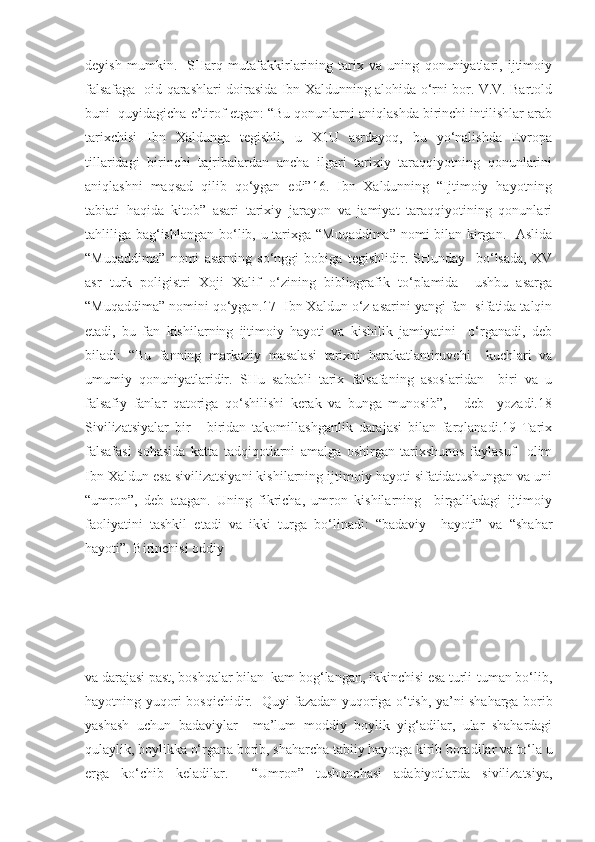 deyish   mumkin.     SHarq   mutafakkirlarining   tarix   va   uning   qonuniyatlari,   ijtimoiy
falsafaga   oid qarashlari doirasida Ibn Xaldunning alohida o‘rni bor. V.V. Bartold
buni  quyidagicha e’tirof etgan: “Bu qonunlarni aniqlashda birinchi intilishlar arab
tarixchisi   Ibn   Xaldunga   tegishli,   u   X1U   asrdayoq,   bu   yo‘nalishda   Evropa
tillaridagi   birinchi   tajribalardan   ancha   ilgari   tarixiy   taraqqiyotning   qonunlarini
aniqlashni   maqsad   qilib   qo‘ygan   edi”16.   Ibn   Xaldunning   “Ijtimoiy   hayotning
tabiati   haqida   kitob”   asari   tarixiy   jarayon   va   jamiyat   taraqqiyotining   qonunlari
tahliliga bag‘ishlangan bo‘lib, u tarixga “Muqaddima” nomi bilan kirgan.   Aslida
“Muqaddima”   nomi   asarning   so‘nggi   bobiga   tegishlidir.   SHunday     bo‘lsada,   XV
asr   turk   poligistri   Xoji   Xalif   o‘zining   bibliografik   to‘plamida     ushbu   asarga
“Muqaddima” nomini qo‘ygan.17  Ibn Xaldun o‘z asarini yangi fan  sifatida talqin
etadi,   bu   fan   kishilarning   ijtimoiy   hayoti   va   kishilik   jamiyatini     o‘rganadi,   deb
biladi:   “Bu   fanning   markaziy   masalasi   tarixni   harakatlantiruvchi     kuchlari   va
umumiy   qonuniyatlaridir.   SHu   sababli   tarix   falsafaning   asoslaridan     biri   va   u
falsafiy   fanlar   qatoriga   qo‘shilishi   kerak   va   bunga   munosib”,   -   deb     yozadi.18
Sivilizatsiyalar   bir   -   biridan   takomillashganlik   darajasi   bilan   farqlanadi.19   Tarix
falsafasi   sohasida   katta   tadqiqotlarni   amalga   oshirgan   tarixshunos   faylasuf     olim
Ibn Xaldun esa sivilizatsiyani kishilarning ijtimoiy hayoti sifatidatushungan va uni
“umron”,   deb   atagan.   Uning   fikricha,   umron   kishilarning     birgalikdagi   ijtimoiy
faoliyatini   tashkil   etadi   va   ikki   turga   bo‘linadi:   “badaviy     hayoti”   va   “shahar
hayoti”. Birinchisi oddiy 
va darajasi past, boshqalar bilan  kam bog‘langan, ikkinchisi esa turli-tuman bo‘lib,
hayotning yuqori bosqichidir.   Quyi fazadan yuqoriga o‘tish, ya’ni shaharga borib
yashash   uchun   badaviylar     ma’lum   moddiy   boylik   yig‘adilar,   ular   shahardagi
qulaylik, boylikka o‘rgana borib, shaharcha tabiiy hayotga kirib boradilar va to‘la u
erga   ko‘chib   keladilar.     “Umron”   tushunchasi   adabiyotlarda   sivilizatsiya, 