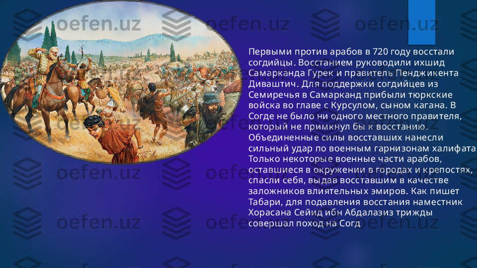 Первы м и против арабов в 720 году  восстали 
согдийцы . Восстани ем  ру к оводили их ш ид 
Сам арк анда Гу рек  и правитель Пендж ик ента 
Диваш тич. Д ля под держ к и согдий цев из 
Сем иреч ья в Сам арк анд прибы ли тю рк ск ие 
войск а во главе с К у рсулом , сы ном  к агана. В 
Согде не бы ло ни  одного м естного прави теля, 
к оторы й не при м к нул бы  к  восстанию . 
Объ единенны е си лы  восставш их  нанесли 
си льны й  удар по военны м  гарнизонам  халиф ата. 
Тольк о нек оторы е военны е части арабов, 
оставш иеся в ок ру ж ении в городах  и к репостях , 
спасли  себя, вы дав восставш и м  в к ачестве 
залож ник ов влиятельны х  эм и ров. К ак  пиш ет 
Табари , д ля подавлени я восстания нам естник  
Х орасана Сей ид ибн А бдалази з три ж ды  
соверш ал поход на Согд    