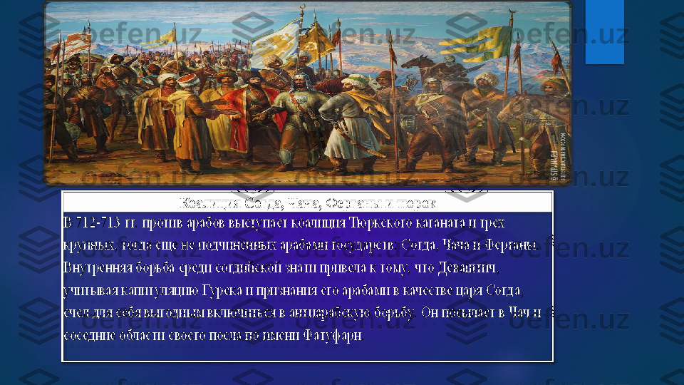 Коалиция Согда, Чача, Ферганы и тюрок	 	
В 712	-713 гг.  против арабов выступает коалиция Тюркского каганата и трех 	
крупных, тогда еще не подчиненных арабами государств: Согда, Чача и Ферганы.	 	
Внутренняя борьба среди согдийской знати привела к тому,  что Деваштич, 
учитывая капитуляцию Гурека и признания его арабами в качестве царя Согда, 
счел для себя выгодным включиться в антиарабскую борьбу.  Он посылает в Чач и 
соседние области своего посла по 	имени Фатуфарн. 	     