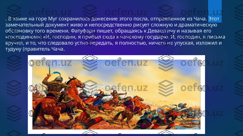 . В замке на горе Муг сохранилось донесение этого посла, отправленное из Чача. Этот 
замечательный документ живо и непосредственно рисует сложную и драматическую 
обстановку того времени. Фатуфарн пишет, обращаясь к Деваштичу и называя его 
«господином»: «И, господин, я прибыл сюда к чачскому государю. И, господин, я письма 
вручил, и то, что следовало устно передать, я полностью, ничего не упуская, изложил и 
тудуну (правитель Чача.    