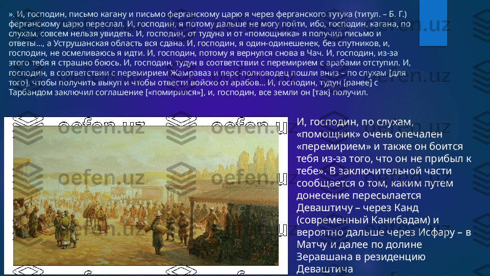 ». И, господин, письмо кагану и письмо ферганскому царю я через ферганского тутука (титул. – Б. Г.) 
ферганскому царю переслал. И, господин, я потому дальше не могу пойти, ибо, господин, кагана, по 
слухам, совсем нельзя увидеть. И, господин, от тудуна и от «помощника» я получил письмо и 
ответы…, а Уструшанская область вся сдана. И, господин, я один-одинешенек, без спутников, и, 
господин, не осмеливаюсь я идти. И, господин, потому я вернулся снова в Чач. И, господин, из-за 
этого тебя я страшно боюсь. И, господин, тудун в соответствии с перемирием с арабами отступил. И, 
господин, в соответствии с перемирием Жамраваз и перс-полководец пошли вниз – по слухам [для 
того], чтобы получить выкуп и чтобы отвести войско от арабов… И, господин, тудун [ранее] с 
Тарбандом заключил соглашение [«помирился»], и, господин, все земли он [так] получил. 
И, господин, по слухам, 
«помощник» очень опечален 
«перемирием» и также он боится 
тебя из-за того, что он не прибыл к 
тебе». В заключительной части 
сообщается о том, каким путем 
донесение пересылается 
Деваштичу – через Канд 
(современный Канибадам) и 
вероятно дальше через Исфару – в 
Матчу и далее по долине 
Зеравшана в резиденцию 
Деваштича   