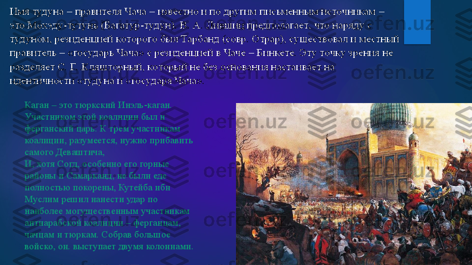 Имя тудуна 	–	 правителя Чача 	–	 известно и по другим письменным источникам 	–	 	
это Мохэду	-тутунь (Багатур	-туд ун). В. А. Лившиц предполагает, что	 наряду с 	
туд уном, резиденцией которого был Тарбанд (совр. Отрар), существовал и местный 
правитель 	–	 «государь Чача» с резиденцией в Чаче 	–	 Бинкете. Эту точку зрения не 	
разделяет С. Г.  Кляшторный, который не без основания настаивает на 
идентичности «тудуна	 и «государя Чача». 	 Каган – это тюркский Инэль-каган.
Участником этой коалиции был и 
ферганский царь. К трем участникам 
коалиции, разумеется, нужно прибавить 
самого Деваштича,
И, хотя Согд, особенно его горные 
районы и Самарканд, не были еде 
полностью покорены, Кутейба ибн 
Муслим решил нанести удар по 
наиболее могущественным участникам 
антиарабской коалиции – ферганцам, 
чачцам и тюркам. Собрав большое 
войско, он. выступает двумя колоннами.   