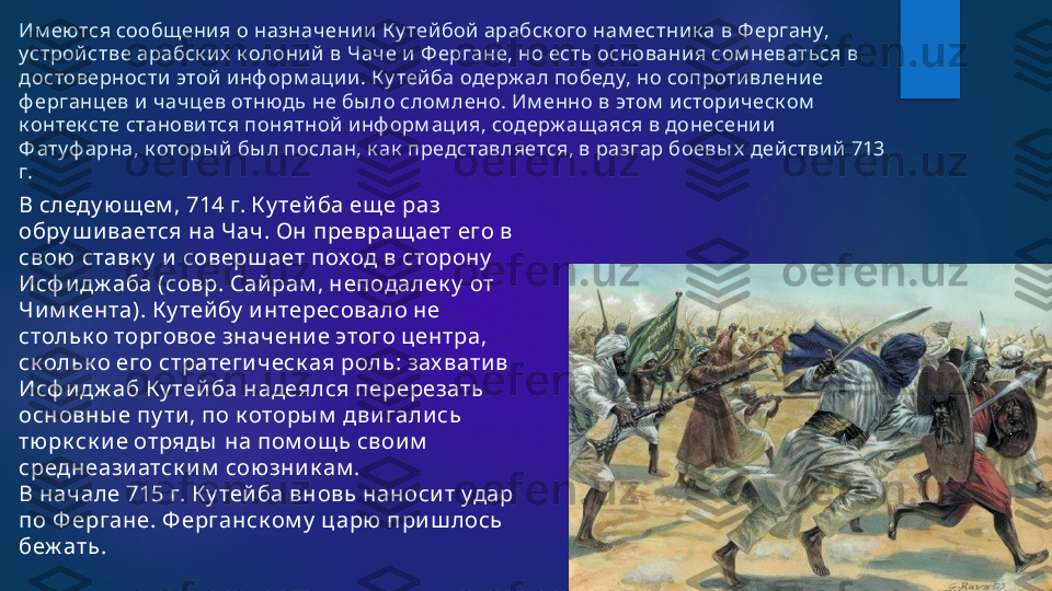 Им еются сообщ ения о назначении  К у тейбой арабск ого нам естник а в Ф ергану, 
устрой стве арабск их  к олоний  в Чаче и Ф ергане, но есть основания сом неваться в 
достоверности  этой и нф орм ации . К у тейба одерж ал победу, но сопротивление 
ф ерганцев и  чач цев отнюдь не бы ло слом лено. Им енно в этом  историческ ом  
к онтек сте становится понятной инф орм ация, содерж ащ аяся в донесении 
Ф атуф арна, к оторы й бы л послан, к ак  представляется, в разгар боевы х  действий 713 
г.
В следу ю щ ем , 714 г. К у тей ба ещ е раз 
обру ш и вается на Чач. Он превращ ает его в 
свою ставк у  и  соверш ает поход в сторону  
Исф и дж аба (совр. Сай рам , неподалек у  от 
Чи м к ента). К у тей бу  и нтересовало не 
стольк о торговое значени е этого центра, 
ск ольк о его стратеги ческ ая роль: зах вати в 
Исф и дж аб К у тей ба надеялся перерезать 
основны е пу ти , по к оторы м  дви гали сь 
тю рк ск и е отряды  на пом ощ ь свои м  
среднеази атск и м  союзни к ам .
В начале 715 г. К у тей ба вновь наноси т удар 
по Ф ергане. Ф ерганск ом у  царю  при ш лось 
беж ать .   