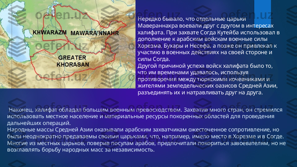   Наконец, халифат обладал большим военным превосходством. Захватив много стран, он стремился 
использовать местное население и материальные ресурсы покоренных областей для проведения 
дальнейших операций.
Народные массы Средней Азии оказывали арабским захватчикам ожесточенное сопротивление, но 
были неоднократно предаваемы своими царьками, что, например, имело место в Хорезме и в Согде. 
Многие из местных царьков, поверив посулам арабов, предпочитали покориться завоевателям, но не 
возглавлять борьбу народных масс за независимость. Нередко бывало, что отдельные царьки 
Мавераннахра воевали друг с другом в интересах 
халифата. При захвате Согда Кутейба использовал в 
дополнение к арабским войскам военные силы 
Хорезма, Бухары и Несефа, а позже он привлекал к 
участию в военных действиях на своей стороне и 
силы Согда.
Другой причиной успеха войск халифата было то, 
что им временами удавалось, используя 
противоречия между тюркскими кочевниками и 
жителями земледельческих оазисов Средней Азии, 
разъединять их и натравливать друг на друга.    