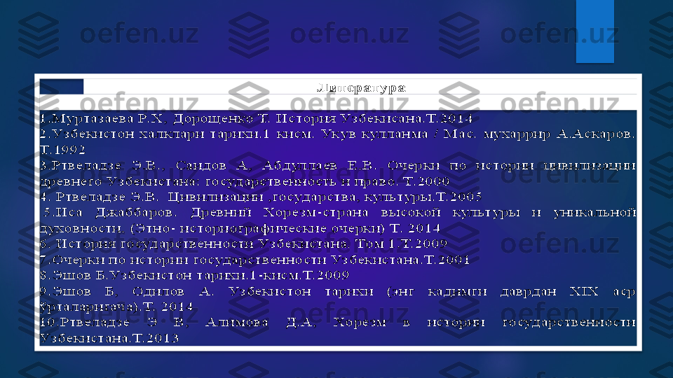 Литература	 	
 
1.Муртазаева Р. Х, 	Дорощенко Т. История Узбекисана.Т.2014	 	
2.Узбекистон  халклари  тарихи.1  кисм.  Укув  кулланма  /  Мас.  мухаррир  А.Аскаров. 
Т. 1992	 	
3.Ртвеладзе  Э.В.,  Саидов  А,  Абдуллаев  Е.В.  Очерки  по  истории  цивилизации 
древнего Узбекистана: государственность и право. Т.2000	 	
4. 	Ртвеладзе Э.В.  Цивилизации ,государства, культуры.Т. 2005 	 	
 5.Иса  Джаббаров.  Древний  Хорезм	-страна  высокой  культуры  и  уникальной 	
духовности. (Этно	- историографические очерки) Т. 2014	 	
6. История государственности Узбекистана. Том 1.Т. 2009	 	
7.Очерки по истори	и государственности Уз бекистана.Т. 2001	 	
8.Эшов Б.Узбекистон тарихи.1	-кисм.Т.2009 	 	
9.Эшов  Б,  Одилов  А.  Узбекистон  тарихи  (энг  кадимги  даврдан  XIX  аср 
ў	рталаригача).Т.  2014	 	
10.Ртвеладзе  Э  В,  Алимова  Д.А,  Хорезм  в  истории  государственности 
Узбекистана.Т.2013  	     