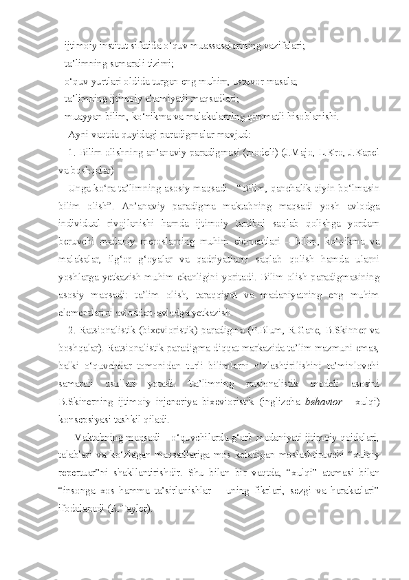 - ijtimoiy institut sifatida o‘quv muassasalarining vazifalari; 
- ta’limning samarali tizimi; 
- o‘quv yurtlari oldida turgan eng muhim, ustuvor masala; 
- ta’limning ijtimoiy ahamiyatli maqsadlari; 
- muayyan bilim, ko‘nikma va malakalarning qimmatli hisoblanishi. 
Ayni vaqtda quyidagi paradigmalar mavjud: 
1. Bilim olishning an’anaviy paradigmasi (modeli) (J.Majo, L.Kro, J.Kapel
va boshqalar) 
Unga ko‘ra ta’limning asosiy maqsadi - “Bilim, qanchalik qiyin bo‘lmasin
bilim   olish”.   An’anaviy   paradigma   maktabning   maqsadi   yosh   avlodga
individual   rivojlanishi   hamda   ijtimoiy   tartibni   saqlab   qolishga   yordam
beruvchi   madaniy   meroslarning   muhim   elementlari   –   bilim,   ko‘nikma   va
malakalar,   ilg‘or   g‘oyalar   va   qadriyatlarni   saqlab   qolish   hamda   ularni
yoshlarga yetkazish muhim ekanligini yoritadi. Bilim olish  paradigmasining
asosiy   maqsadi:   ta’lim   olish,   taraqqiyot   va   madaniyatning   eng   muhim
elementlarini avloddan-avlodga yetkazish. 
2. Ratsionalistik (bixevioristik) paradigma (P.Blum, R.Gane, B.Skinner va
boshqalar). Ratsionalistik paradigma diqqat markazida ta’lim mazmuni emas,
balki   o‘quvchilar   tomonidan   turli   bilimlarni   o‘zlashtirilishini   ta’minlovchi
samarali   usullari   yotadi.   Ta’limning   ratsionalistik   modeli   asosini
B.Skinerning   ijtimoiy   injeneriya   bixevioristik   (inglizcha   behavior   -   xulqi)
konsepsiyasi tashkil qiladi. 
     Maktabning maqsadi – o‘quvchilarda g‘arb madaniyati ijtimoiy qoidalari,
talablari   va   ko‘zlagan   maqsadlariga   mos   keladigan   moslashtiruvchi   “xulqiy
repertuar”ni   shakllantirishdir.   Shu   bilan   bir   vaqtda,   “xulqi”   atamasi   bilan
“insonga   xos   hamma   ta’sirlanishlar   –   uning   fikrlari,   sezgi   va   harakatlari”
ifodalanadi (R.Tayler).  