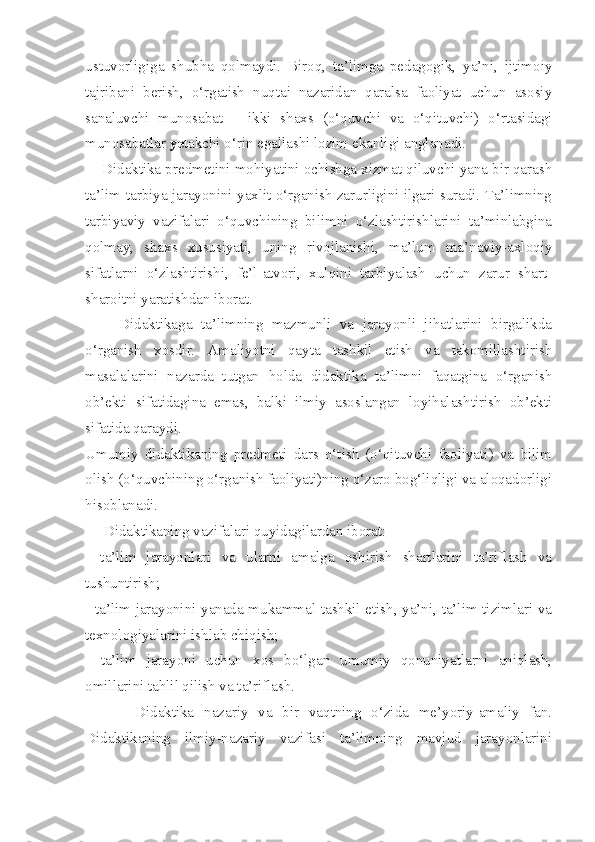 ustuvorligiga   shubha   qolmaydi.   Biroq,   ta’limga   pedagogik,   ya’ni,   ijtimoiy
tajribani   berish,   o‘rgatish   nuqtai   nazaridan   qaralsa   faoliyat   uchun   asosiy
sanaluvchi   munosabat   –   ikki   shaxs   (o‘quvchi   va   o‘qituvchi)   o‘rtasidagi
munosabatlar  ye takchi o‘rin egallashi lozim ekanligi anglanadi. 
    Didaktika predmetini mohiyatini ochishga xizmat qiluvchi yana bir qarash
ta’lim-tarbiya jarayonini yaxlit o‘rganish zarurligini ilgari suradi. Ta’limning
tarbiyaviy   vazifalari   o‘quvchining   bilimni   o‘zlashtirishlarini   ta’minlabgina
qolmay,   shaxs   xususiyati,   uning   rivojlanishi,   ma’lum   ma’naviy-axloqiy
sifatlarni   o‘zlashtirishi,   fe’l-atvori,   xulqini   tarbiyalash   uchun   zarur   shart-
sharoitni yaratishdan iborat. 
        Didaktikaga   ta’limning   mazmunli   va   jarayonli   jihatlarini   birgalikda
o‘rganish   xosdir.   Amaliyotni   qayta   tashkil   etish   va   takomillashtirish
masalalarini   nazarda   tutgan   holda   didaktika   ta’limni   faqatgina   o‘rganish
ob’ekti   sifatidagina   emas,   balki   ilmiy   asoslangan   loyihalashtirish   ob’ekti
sifatida qaraydi. 
Umumiy   didaktikaning   predmeti   dars   o‘tish   (o‘qituvchi   faoliyati)   va   bilim
olish (o‘quvchining o‘rganish faoliyati)ning o‘zaro bog‘liqligi va aloqadorligi
hisoblanadi. 
     Didaktikaning vazifalari quyidagilardan iborat: 
-   ta’lim   jarayonlari   va   ularni   amalga   oshirish   shartlarini   ta’riflash   va
tushuntirish; 
- ta’lim jarayonini yanada mukammal tashkil etish, ya’ni, ta’lim tizimlari va
texnologiyalarini ishlab chiqish;
-   ta’lim   jarayoni   uchun   xos   bo‘lgan   umumiy   qonuniyatlarni   aniqlash,
omillarini tahlil qilish va ta’riflash. 
          Didaktika   nazariy   va   bir   vaqtning   o‘zida   me’yoriy-amaliy   fan.
Didaktikaning   ilmiy-nazariy   vazifasi   ta’limning   mavjud   jarayonlarini 