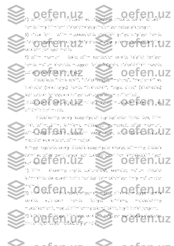 4)   ta’lim   jarayoni   –   o‘qituvchi   va   o‘quvchilar   o‘rtasida   tashkil   etiluvchi
hamda ilmiy bilimlarni o‘zlashtirishga yo‘naltirilgan pedagogik jarayon. 
5)   o‘quv   fani   –   ta’lim   muassasalarida   o‘qitilishi   yo‘lga   qo‘yilgan   hamda
o‘zida   muayyan   fan   sohasi   bo‘yicha   umumiy   yoki   mutaxassislik   bilim
asoslarini jamlagan manba. 
6)   ta’lim   mazmuni   –   davlat   ta’lim   standartlari   asosida   belgilab   berilgan
hamda   ma’lum   sharoitda   muayyan   fanlar   bo‘yicha   o‘zlashtirilishi   nazarda
tutilgan ilmiy bilimlar mohiyati. 
        Didaktikada   “idrok   etish”,   “o‘zlashtirishi”,   “mahorat”,   “rivojlanish”   va
boshqalar   (psixologiya)   hamda   “boshqarish”,   “qayta   aloqa”   (kibernetika)
kabi turdosh fanlarga xos bo‘lgan tushunchalar ham qo‘llaniladi. 
Didaktikaning   tushunchali-terminologik   tizimi   muntazam   yangilanib   va
to‘ldirilib borilmoqda. 
          Didaktikaning   asosiy   kategoriyalari   quyidagilardan   iborat:   dars,   bilim
olish,   ta’lim,   bilim,   ko‘nikma,   malaka,   ta’lim   maqsadi,   ta’lim   mazmuni,
ta’lim   jarayoni,   ta’lim   jarayonini   tashkil   etish,   ta’lim   turlari,   shakllari,
metodlari va vositalari, ta’lim natijasi. 
So‘nggi   paytlarda   asosiy   didaktik   kategoriyalar   sirasiga   ta’limning   didaktik
tizimi   va   ta’lim   texnologiyasi   kabi   tushunchalarni   ham   kiritish   taklifi   ilgari
surilmoqda. 
1)   bilim   –   shaxsning   ongida   tushunchalar,   sxemalar,   ma’lum   obrazlar
ko‘rinishida   aks   etuvchi   borliq   haqidagi   tizimlashtirilgan   ilmiy   ma’lumotlar
majmui; 
2)   bilim   olish   –   idrok   etish,   o‘rganish,   mashq   qilish   va   muayyan   tajriba
asosida   xulq-atvor   hamda   faoliyat   ko‘nikma,   malakalarining
mustahkamlanib, mavjud bilimlarning takomillashib, boyib borish jarayoni; 
3) ko‘nikma – olingan bilimlarga asoslanib qo‘yilgan vazifalar va shartlarga
binoan bajariladigan harakatlar yig‘indisi;  