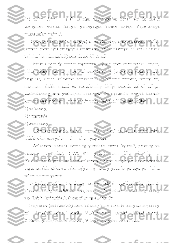 14)   ta’lim   tizimi   –   yosh   avlodga   ta’lim-tarbiya   berish   yo‘lida   davlat
tamoyillari   asosida   faoliyat   yuritayotgan   barcha   turdagi   o‘quv-tarbiya
muassasalari majmui. 
    Didaktik nazariya (konsepsiya)lar va ularning falsafiy asoslari.  Ta’lim
jarayoni psixologik-pedagogik konsepsiyalar (ular aksariyat hollarda didaktik
tizimlar ham deb ataladi) asosida tashkil etiladi. 
        Didaktik   tizim   (yunoncha   «systema»   –   yaxlit   qismlardan   tashkil   topgan,
birlashtirish)   –   ma’lum   mezonlari   asosida   ta’lim   jarayoning   yaxlit   holatini
belgilash,   ajratib   ko‘rsatish   demakdir.   U   ta’limning   maqsadi,   tamoyillari,
mazmuni,   shakli,   metod   va   vositalarining   birligi   asosida   tashkil   etilgan
tuzilmalarning   ichki   yaxlitligini   ifodalaydi.   Tadqiqotchilar   mavjud   didaktik
konsepsiya (tizim)larni umumlashtirib quyidagi guruhlarga ajratadilar: 
1) an’anaviy; 
2) progressiv; 
3) zamonaviy. 
  Ta’lim   nazariyasida   Ya.A.Komenskiy,   I.Pestallotsi   va   I.Gerbartlarning
didaktik konsepsiyalari muhim ahamiyatga ega.
        An’anaviy   didaktik   tizimning   yaratilishi   nemis   faylasufi,   psixolog   va
pedagog   I.F.Gerbart   (1776-1841   yillar)   nomi   bilan   bog‘liq.   U
Ya.A.Komenskiyning   sinf-dars   an’anaviy   tizimini   tanqidiy   nuqati   nazardan
qayta   asoslab,   etika   va   psixologiyaning   nazariy   yutuqlariga   tayangan   holda
ta’lim tizimini yaratdi. 
I.F.Gerbart   ta’lim   tizimining   asosiy   belgisi   quyidagilardan   iborat.
o‘quvchilarning   intellektual   rivojlanishini   ta’minlash   maktabning   asosiy
vazifasi; bolani tarbiyalash esa oilaning vazifasidir. 
    Progressiv (pedotsentrik) tizim bolaning bilim olishida faoliyatining asosiy
rol   o‘ynashini   e’tirof   etadi.   Mazkur   tizim   asosini   D.Dyui   tizimi,
G.Kershteynning mehnat maktabi, V.Lay nazariyalari tashkil etadi.  