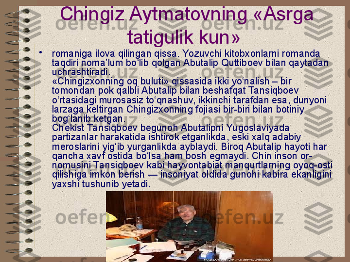 Chingiz Aytmatovning «Asrga 
tatigulik kun»  
•
romaniga ilova qilingan qissa. Yozuvchi kitobxonlarni romanda 
taqdiri noma’lum bo‘lib qolgan Abutalip Quttiboev bilan qaytadan 
uchrashtiradi.
«Chingizxonning oq buluti» qissasida ikki yo‘nalish – bir 
tomondan pok qalbli Abutalip bilan beshafqat Ta nsiqboev 
o‘rtasidagi murosasiz to‘qnashuv, ikkinchi tarafdan esa, dunyoni 
larzaga keltirgan Chingizxonning fojiasi bir-biri bilan botiniy 
bog‘lanib ketgan.
Chekist Ta nsiqboev begunoh Abutalipni Yugoslaviyada 
partizanlar harakatida ishtirok etganlikda, eski xalq adabiy 
meroslarini yig‘ib yurganlikda ayblaydi. Biroq Abutalip hayoti har 
qancha xavf ostida bo‘lsa ham bosh egmaydi. Chin inson or-
nomusini Ta nsiqboev kabi hayvontabiat manqurtlarning oyoq-osti 
qilishiga imkon berish — insoniyat oldida gunohi kabira ekanligini 
yaxshi tushunib yetadi.   