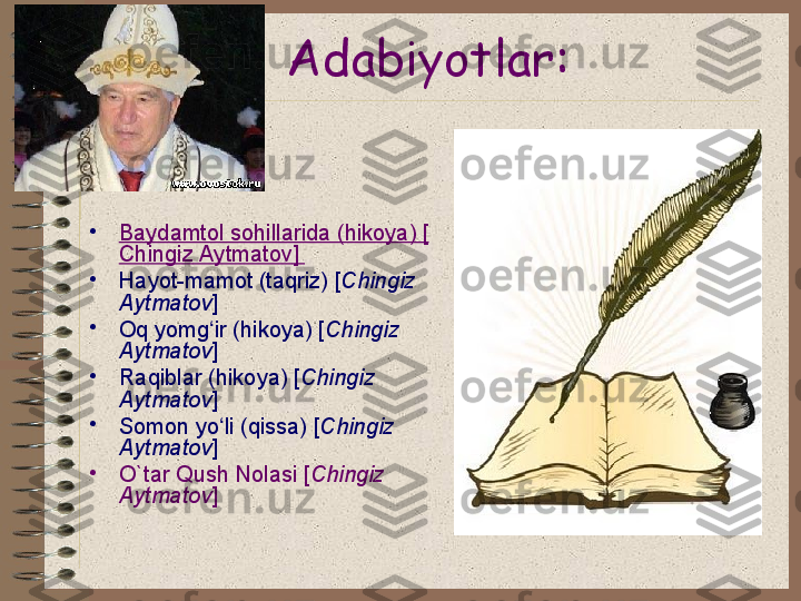 Adabiyotlar:
•
Baydamtol sohillarida (hikoya) [
Chingiz Aytmatov ] 
•
Hayot-mamot (taqriz) [ Chingiz 
Aytmatov ] 
•
Oq yomg ir (hikoya) [ʻ Chingiz 
Aytmatov ] 
•
Raqiblar (hikoya) [ Chingiz 
Aytmatov ] 
•
Somon yo li (qissa) [
ʻ Chingiz 
Aytmatov ] 
•
O` tar Qush Nolasi [ Chingiz 
Aytmatov ]  