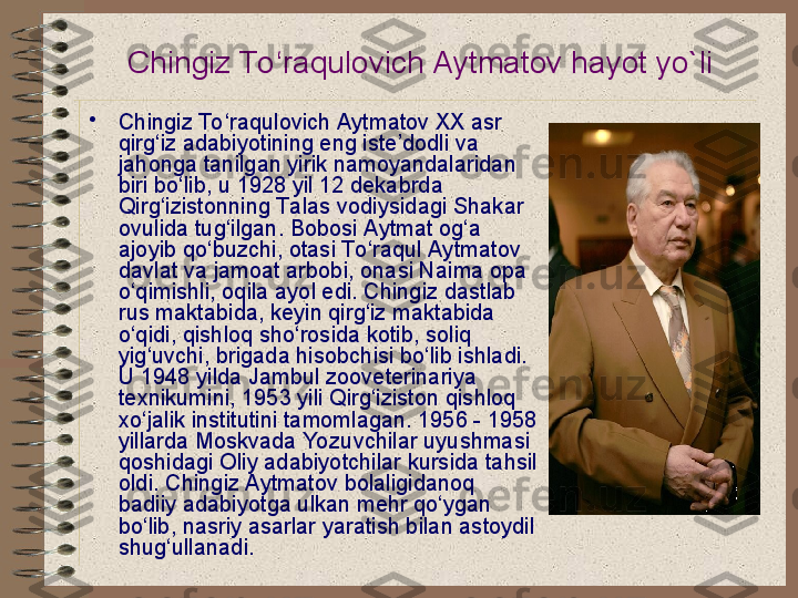 Chingiz To ‘raqulovich Aytmatov  hayot yo`li  
•
Chingiz To ‘raqulovich Aytmatov XX asr 
qirg‘iz adabiyotining eng iste’dodli va 
jahonga tanilgan yirik namoyandalaridan 
biri bo‘lib, u 1928 yil 12 dekabrda 
Qirg‘izistonning Ta las vodiysidagi Shakar 
ovulida tug‘ilgan. Bobosi Aytmat og‘a 
ajoyib qo‘buzchi, otasi To ‘raqul Aytmatov 
davlat va jamoat arbobi, onasi Naima opa 
o‘qimishli, oqila ayol edi. Chingiz dastlab 
rus maktabida, keyin qirg‘iz maktabida 
o‘qidi, qishloq sho‘rosida kotib, soliq 
yig‘uvchi, brigada hisobchisi bo‘lib ishladi. 
U 1948 yilda Jambul zooveterinariya 
texnikumini, 1953 yili Qirg‘iziston qishloq 
xo‘jalik institutini tamomlagan. 1956 - 1958 
yillarda Moskvada Yozuvchilar uyushmasi 
qoshidagi Oliy adabiyotchilar kursida tahsil 
oldi. Chingiz Aytmatov bolaligidanoq 
badiiy adabiyotga ulkan mehr qo‘ygan 
bo‘lib, nasriy asarlar yaratish bilan astoydil 
shug‘ullanadi.    