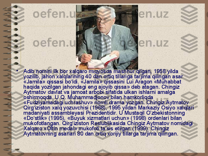 •
Adib nomini ilk bor xalqaro miqyosda mashhur qilgan, 1958 yilda 
yozilib, jahon xalqlarining 40 dan ortiq tillariga tarjima qilingan asar 
«Jamila» qissasi bo‘ldi. «Jamila» qissasini Lui Aragon «Muhabbat 
haqida yozilgan jahondagi eng ajoyib qissa» deb atagan. Chingiz 
Aytmatov davlat va jamoat arbobi sifatida ulkan ishlarni amalga 
oshirmoqda. U Q. Muhammadjonov bilan hamkorliqda 
«Fudziyamadagi uchrashuv» nomli drama yozgan. Chingiz Aytmatov 
Qirg‘iziston xalq yozuvchisi (1968), 1995 yildan Markaziy Osiyo xalqlari 
madaniyati assambleyasi Prezidentidir. U Mustaqil O’zbekistonning 
«Do‘stlik» (1995), «Buyuk xizmatlari uchun» (1998) ordenlari bilan 
mukofotlangan. Qirg‘iziston Reslublikasida Chingiz Aytmatov nomidagi 
Xalqaro «Oltin medal» mukofoti ta’sis etilgan (1999). Chingiz 
Aytmatovning asarlari 80 dan ortiq xorijiy tillarga tarjima qilingan. 